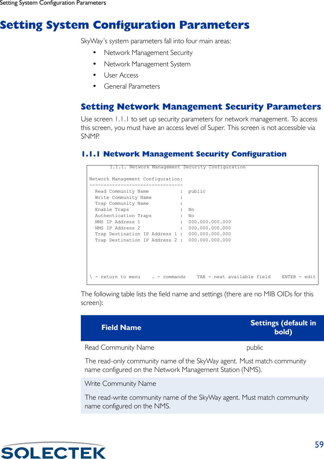 Setting System Configuration Parameters59Setting System Configuration ParametersSkyWay’s system parameters fall into four main areas:•Network Management Security• Network Management System• User Access• General ParametersSetting Network Management Security ParametersUse screen 1.1.1 to set up security parameters for network management. To access this screen, you must have an access level of Super. This screen is not accessible via SNMP.1.1.1 Network Management Security ConfigurationThe following table lists the field name and settings (there are no MIB OIDs for this screen):Field Name Settings (default in bold)Read Community Name publicThe read-only community name of the SkyWay agent. Must match community name configured on the Network Management Station (NMS).Write Community NameThe read-write community name of the SkyWay agent. Must match community name configured on the NMS.1.1.1. Network Management Security Configuration Network Management Configuration: ---------------------------------   Read Community Name           :  public   Write Community Name          :     Trap Community Name           :   Enable Traps                  :  No   Authentication Traps          :  No   NMS IP Address 1              :  000.000.000.000   NMS IP Address 2              :  000.000.000.000   Trap Destination IP Address 1 :  000.000.000.000   Trap Destination IP Address 2 :  000.000.000.000 \ - return to menu    . - commands    TAB - next available field    ENTER - edit