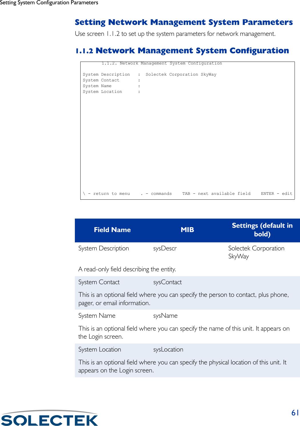 Setting System Configuration Parameters61Setting Network Management System ParametersUse screen 1.1.2 to set up the system parameters for network management. 1.1.2 Network Management System ConfigurationField Name MIB Settings (default in bold)System Description sysDescr Solectek Corporation SkyWayA read-only field describing the entity.System Contact sysContactThis is an optional field where you can specify the person to contact, plus phone, pager, or email information.System Name sysNameThis is an optional field where you can specify the name of this unit. It appears on the Login screen.System Location sysLocationThis is an optional field where you can specify the physical location of this unit. It appears on the Login screen.1.1.2. Network Management System Configuration System Description   :  Solectek Corporation SkyWay System Contact       : System Name          : System Location      : \ - return to menu    . - commands    TAB - next available field    ENTER - edit