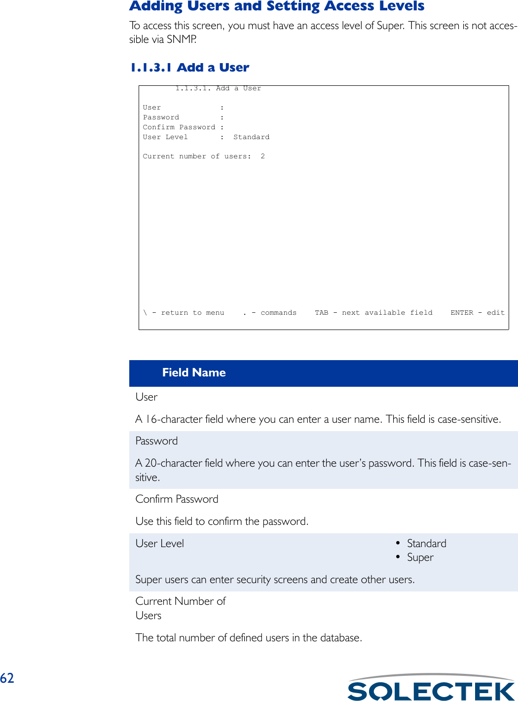 62Adding Users and Setting Access LevelsTo access this screen, you must have an access level of Super. This screen is not acces-sible via SNMP.1.1.3.1 Add a UserField NameUserA 16-character field where you can enter a user name. This field is case-sensitive.PasswordA 20-character field where you can enter the user’s password. This field is case-sen-sitive.Confirm PasswordUse this field to confirm the password.User Level •Standard•SuperSuper users can enter security screens and create other users.Current Number of UsersThe total number of defined users in the database.  1.1.3.1. Add a User User             : Password         : Confirm Password : User Level       :  Standard Current number of users:  2 \ - return to menu    . - commands    TAB - next available field    ENTER - edit