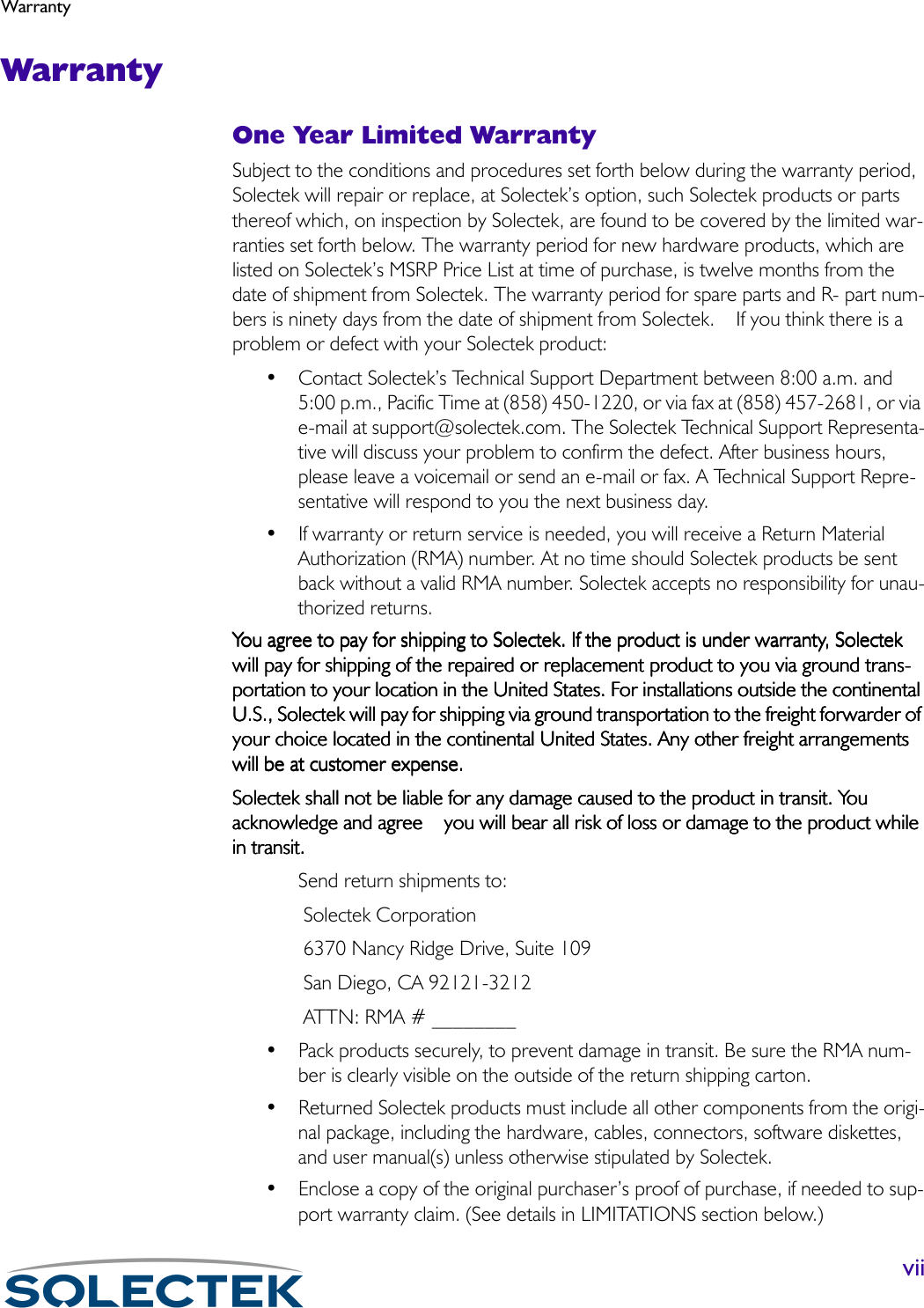 WarrantyviiWarrantyOne Year Limited WarrantySubject to the conditions and procedures set forth below during the warranty period, Solectek will repair or replace, at Solectek’s option, such Solectek products or parts thereof which, on inspection by Solectek, are found to be covered by the limited war-ranties set forth below. The warranty period for new hardware products, which are listed on Solectek’s MSRP Price List at time of purchase, is twelve months from the date of shipment from Solectek. The warranty period for spare parts and R- part num-bers is ninety days from the date of shipment from Solectek.    If you think there is a problem or defect with your Solectek product:• Contact Solectek’s Technical Support Department between 8:00 a.m. and 5:00 p.m., Pacific Time at (858) 450-1220, or via fax at (858) 457-2681, or via e-mail at support@solectek.com. The Solectek Technical Support Representa-tive will discuss your problem to confirm the defect. After business hours, please leave a voicemail or send an e-mail or fax. A Technical Support Repre-sentative will respond to you the next business day.• If warranty or return service is needed, you will receive a Return Material Authorization (RMA) number. At no time should Solectek products be sent back without a valid RMA number. Solectek accepts no responsibility for unau-thorized returns.You agree to pay for shipping to Solectek. If the product is under warranty, Solectek You agree to pay for shipping to Solectek. If the product is under warranty, Solectek You agree to pay for shipping to Solectek. If the product is under warranty, Solectek You agree to pay for shipping to Solectek. If the product is under warranty, Solectek will pay for shipping of the repaired or replacement product to you via ground trans-will pay for shipping of the repaired or replacement product to you via ground trans-will pay for shipping of the repaired or replacement product to you via ground trans-will pay for shipping of the repaired or replacement product to you via ground trans-portation to your location in the United States. For installations outside the continental portation to your location in the United States. For installations outside the continental portation to your location in the United States. For installations outside the continental portation to your location in the United States. For installations outside the continental U.S., Solectek will pay for shipping via ground transportation to the freight forwarder of U.S., Solectek will pay for shipping via ground transportation to the freight forwarder of U.S., Solectek will pay for shipping via ground transportation to the freight forwarder of U.S., Solectek will pay for shipping via ground transportation to the freight forwarder of your choice located in the continental United States. Any other freight arrangements your choice located in the continental United States. Any other freight arrangements your choice located in the continental United States. Any other freight arrangements your choice located in the continental United States. Any other freight arrangements will be at customer expense.will be at customer expense.will be at customer expense.will be at customer expense.Solectek shall not be liable for any damage caused to the product in transit. You Solectek shall not be liable for any damage caused to the product in transit. You Solectek shall not be liable for any damage caused to the product in transit. You Solectek shall not be liable for any damage caused to the product in transit. You acknowledge and agree    you will bear all risk of loss or damage to the product while acknowledge and agree    you will bear all risk of loss or damage to the product while acknowledge and agree    you will bear all risk of loss or damage to the product while acknowledge and agree    you will bear all risk of loss or damage to the product while in transit.in transit.in transit.in transit.Send return shipments to: Solectek Corporation 6370 Nancy Ridge Drive, Suite 109 San Diego, CA 92121-3212 ATTN: RMA # ________ • Pack products securely, to prevent damage in transit. Be sure the RMA num-ber is clearly visible on the outside of the return shipping carton.• Returned Solectek products must include all other components from the origi-nal package, including the hardware, cables, connectors, software diskettes, and user manual(s) unless otherwise stipulated by Solectek.• Enclose a copy of the original purchaser’s proof of purchase, if needed to sup-port warranty claim. (See details in LIMITATIONS section below.)