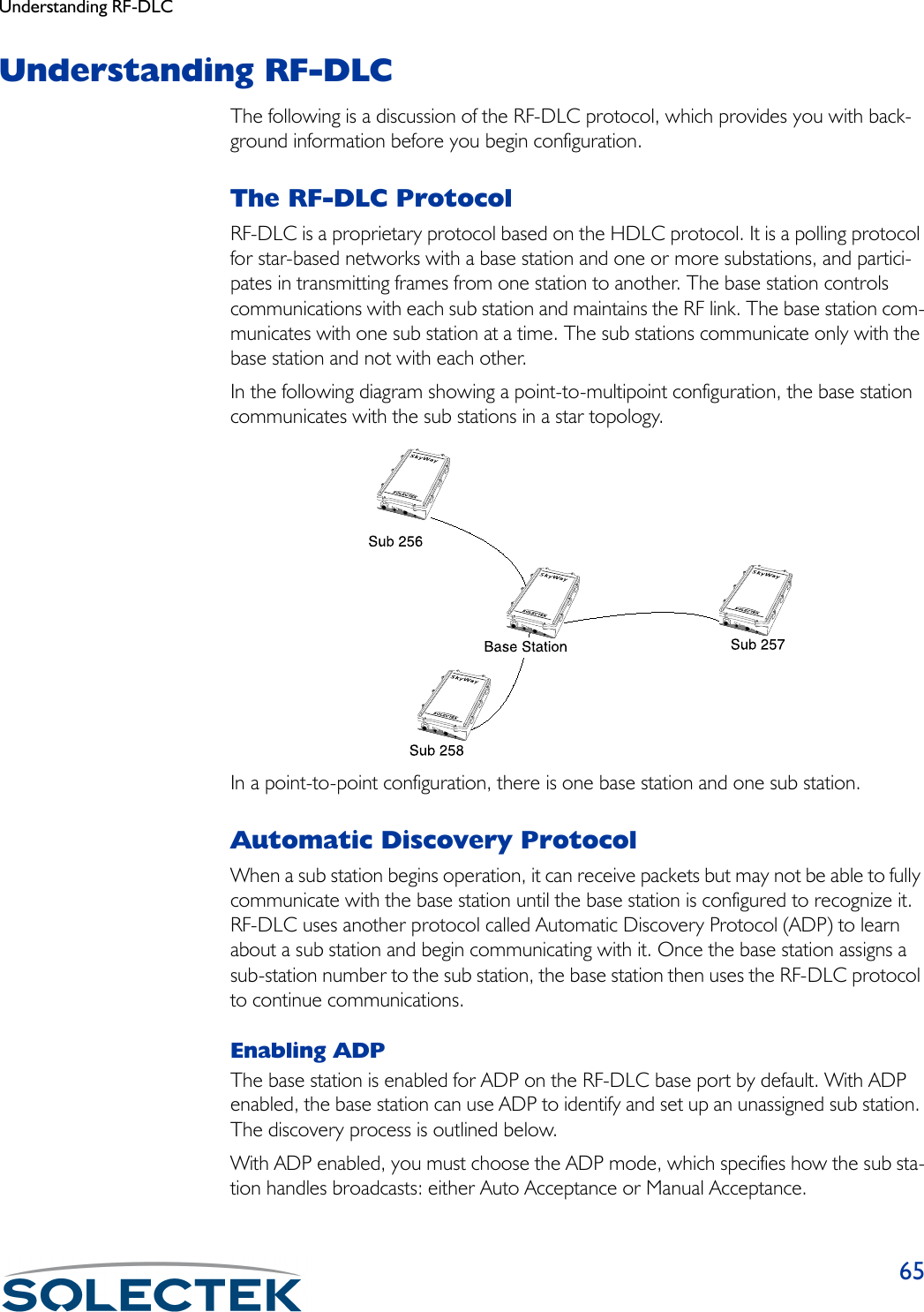 Understanding RF-DLC65Understanding RF-DLCThe following is a discussion of the RF-DLC protocol, which provides you with back-ground information before you begin configuration.The RF-DLC ProtocolRF-DLC is a proprietary protocol based on the HDLC protocol. It is a polling protocol for star-based networks with a base station and one or more substations, and partici-pates in transmitting frames from one station to another. The base station controls communications with each sub station and maintains the RF link. The base station com-municates with one sub station at a time. The sub stations communicate only with the base station and not with each other.In the following diagram showing a point-to-multipoint configuration, the base station communicates with the sub stations in a star topology.In a point-to-point configuration, there is one base station and one sub station.Automatic Discovery ProtocolWhen a sub station begins operation, it can receive packets but may not be able to fully communicate with the base station until the base station is configured to recognize it. RF-DLC uses another protocol called Automatic Discovery Protocol (ADP) to learn about a sub station and begin communicating with it. Once the base station assigns a sub-station number to the sub station, the base station then uses the RF-DLC protocol to continue communications.Enabling ADPThe base station is enabled for ADP on the RF-DLC base port by default. With ADP enabled, the base station can use ADP to identify and set up an unassigned sub station. The discovery process is outlined below.With ADP enabled, you must choose the ADP mode, which specifies how the sub sta-tion handles broadcasts: either Auto Acceptance or Manual Acceptance.