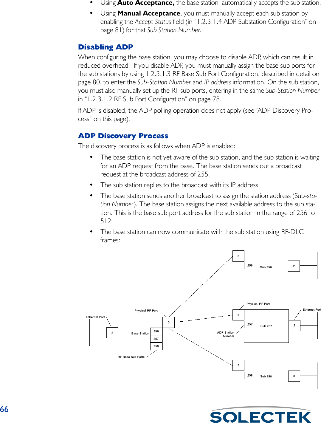 66•Using Auto Acceptance, the base station  automatically accepts the sub station.•Using Manual Acceptance, you must manually accept each sub station by enabling the Accept Status field (in “1.2.3.1.4 ADP Substation Configuration” on page 81) for that Sub Station Number.Disabling ADPWhen configuring the base station, you may choose to disable ADP, which can result in reduced overhead.  If you disable ADP, you must manually assign the base sub ports for the sub stations by using 1.2.3.1.3 RF Base Sub Port Configuration, described in detail on page 80. to enter the Sub-Station Number and IP address information. On the sub station, you must also manually set up the RF sub ports, entering in the same Sub-Station Number in “1.2.3.1.2 RF Sub Port Configuration” on page 78.If ADP is disabled, the ADP polling operation does not apply (see “ADP Discovery Pro-cess” on this page).ADP Discovery ProcessThe discovery process is as follows when ADP is enabled:• The base station is not yet aware of the sub station, and the sub station is waiting for an ADP request from the base. The base station sends out a broadcast request at the broadcast address of 255.• The sub station replies to the broadcast with its IP address.• The base station sends another broadcast to assign the station address (Sub-sta-tion Number). The base station assigns the next available address to the sub sta-tion. This is the base sub port address for the sub station in the range of 256 to 512.  • The base station can now communicate with the sub station using RF-DLC frames: