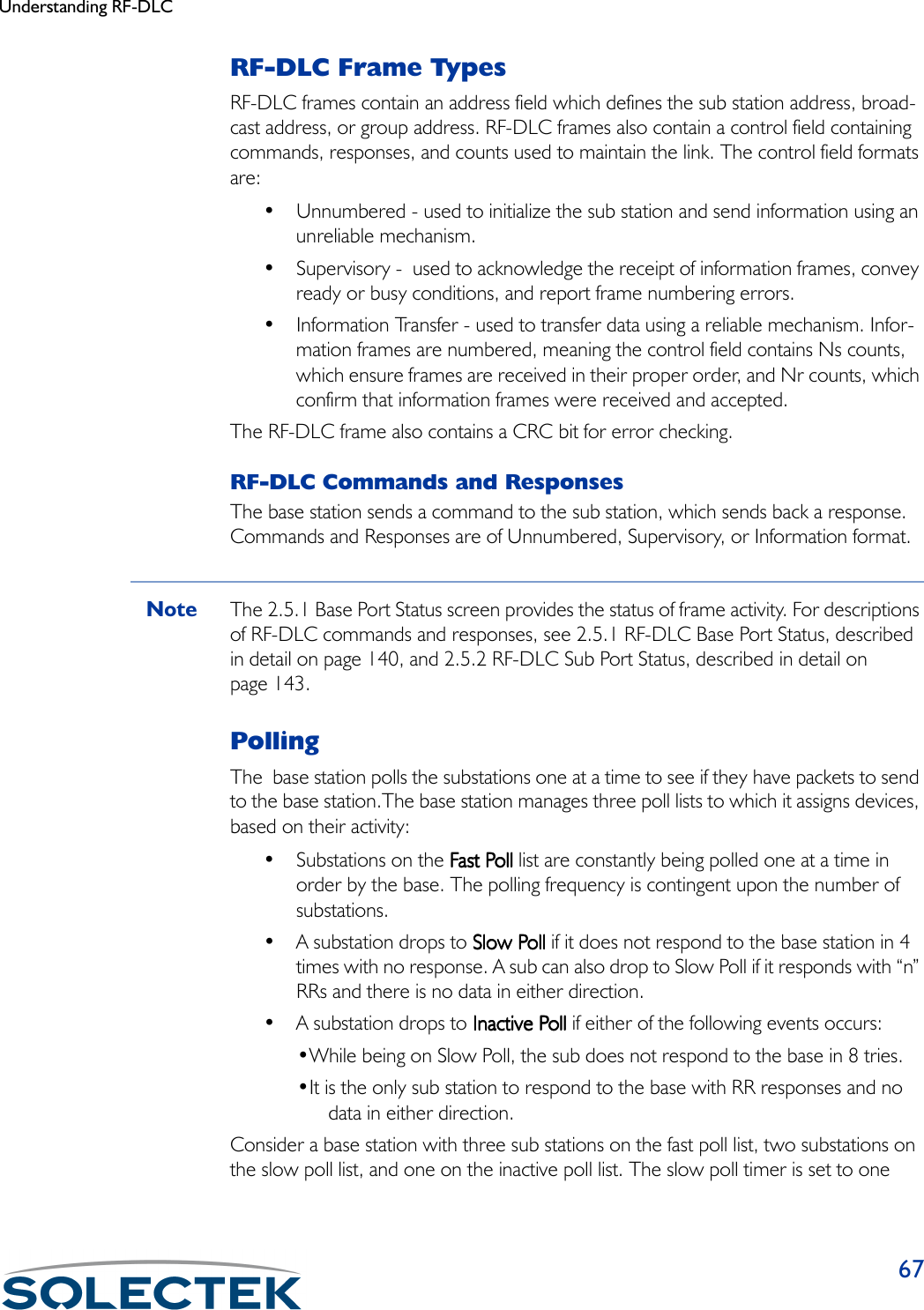 Understanding RF-DLC67RF-DLC Frame TypesRF-DLC frames contain an address field which defines the sub station address, broad-cast address, or group address. RF-DLC frames also contain a control field containing commands, responses, and counts used to maintain the link. The control field formats are:• Unnumbered - used to initialize the sub station and send information using an unreliable mechanism.• Supervisory -  used to acknowledge the receipt of information frames, convey ready or busy conditions, and report frame numbering errors.• Information Transfer - used to transfer data using a reliable mechanism. Infor-mation frames are numbered, meaning the control field contains Ns counts, which ensure frames are received in their proper order, and Nr counts, which confirm that information frames were received and accepted.The RF-DLC frame also contains a CRC bit for error checking.RF-DLC Commands and ResponsesThe base station sends a command to the sub station, which sends back a response. Commands and Responses are of Unnumbered, Supervisory, or Information format.Note The 2.5.1 Base Port Status screen provides the status of frame activity. For descriptions of RF-DLC commands and responses, see 2.5.1 RF-DLC Base Port Status, described in detail on page 140, and 2.5.2 RF-DLC Sub Port Status, described in detail on page 143. PollingThe  base station polls the substations one at a time to see if they have packets to send to the base station.The base station manages three poll lists to which it assigns devices, based on their activity:•Substations on    the Fast PollFast PollFast PollFast Poll list are constantly being polled one at a time in order by the base. The polling frequency is contingent upon the number of substations.• A substation drops to Slow PollSlow PollSlow PollSlow Poll if it does not respond to the base station in 4 times with no response. A sub can also drop to Slow Poll if it responds with “n” RRs and there is no data in either direction.• A substation drops to Inactive PollInactive PollInactive PollInactive Poll if either of the following events occurs:•While being on Slow Poll, the sub does not respond to the base in 8 tries.•It is the only sub station to respond to the base with RR responses and no data in either direction.Consider a base station with three sub stations on the fast poll list, two substations on the slow poll list, and one on the inactive poll list. The slow poll timer is set to one 