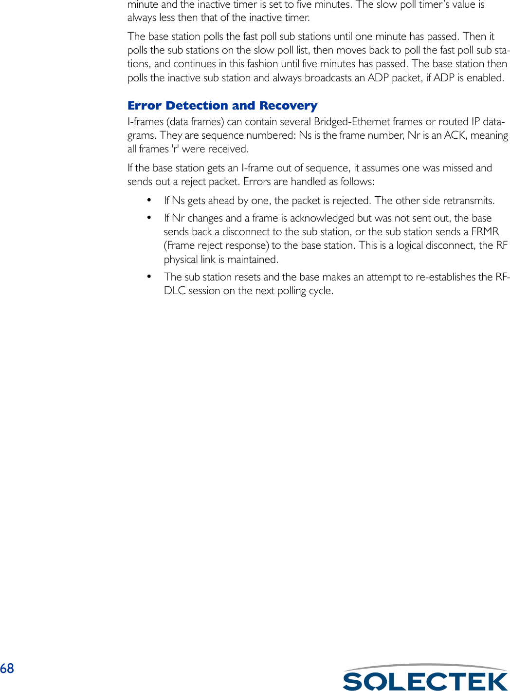 68minute and the inactive timer is set to five minutes. The slow poll timer’s value is always less then that of the inactive timer.The base station polls the fast poll sub stations until one minute has passed. Then it polls the sub stations on the slow poll list, then moves back to poll the fast poll sub sta-tions, and continues in this fashion until five minutes has passed. The base station then polls the inactive sub station and always broadcasts an ADP packet, if ADP is enabled.Error Detection and RecoveryI-frames (data frames) can contain several Bridged-Ethernet frames or routed IP data-grams. They are sequence numbered: Ns is the frame number, Nr is an ACK, meaning all frames &apos;r&apos; were received.If the base station gets an I-frame out of sequence, it assumes one was missed and sends out a reject packet. Errors are handled as follows:• If Ns gets ahead by one, the packet is rejected. The other side retransmits.• If Nr changes and a frame is acknowledged but was not sent out, the base sends back a disconnect to the sub station, or the sub station sends a FRMR (Frame reject response) to the base station. This is a logical disconnect, the RF physical link is maintained.• The sub station resets and the base makes an attempt to re-establishes the RF-DLC session on the next polling cycle.