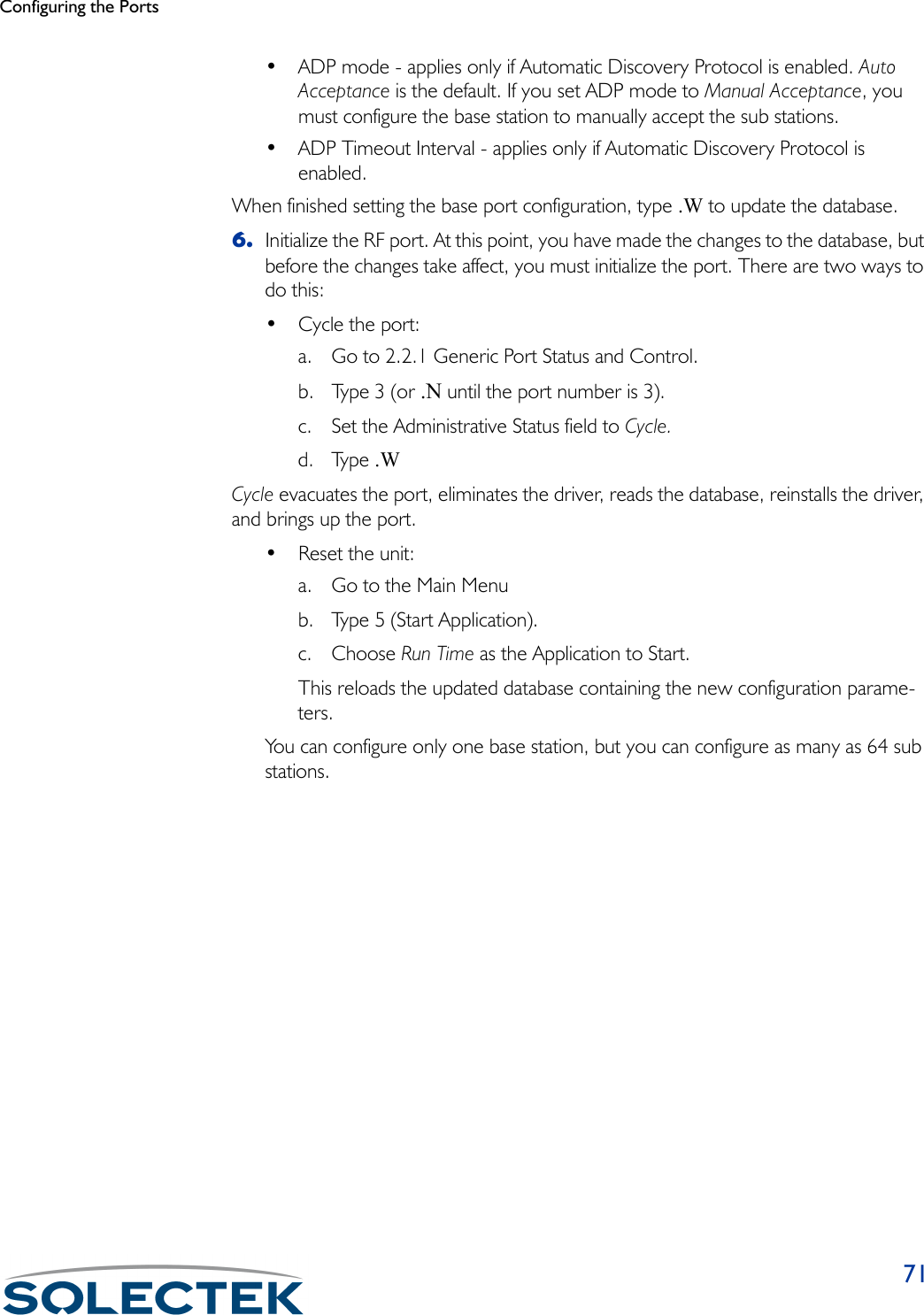 Configuring the Ports71• ADP mode - applies only if Automatic Discovery Protocol is enabled. Auto Acceptance is the default. If you set ADP mode to Manual Acceptance, you must configure the base station to manually accept the sub stations.• ADP Timeout Interval - applies only if Automatic Discovery Protocol is enabled.When finished setting the base port configuration, type .W to update the database.6. Initialize the RF port. At this point, you have made the changes to the database, but before the changes take affect, you must initialize the port. There are two ways to do this:• Cycle the port:a. Go to 2.2.1 Generic Port Status and Control. b. Type 3 (or .N until the port number is 3). c. Set the Administrative Status field to Cycle. d. Type .W Cycle evacuates the port, eliminates the driver, reads the database, reinstalls the driver, and brings up the port.• Reset the unit:a. Go to the Main Menub. Type 5 (Start Application).c. Choose Run Time as the Application to Start. This reloads the updated database containing the new configuration parame-ters.You can configure only one base station, but you can configure as many as 64 sub stations.