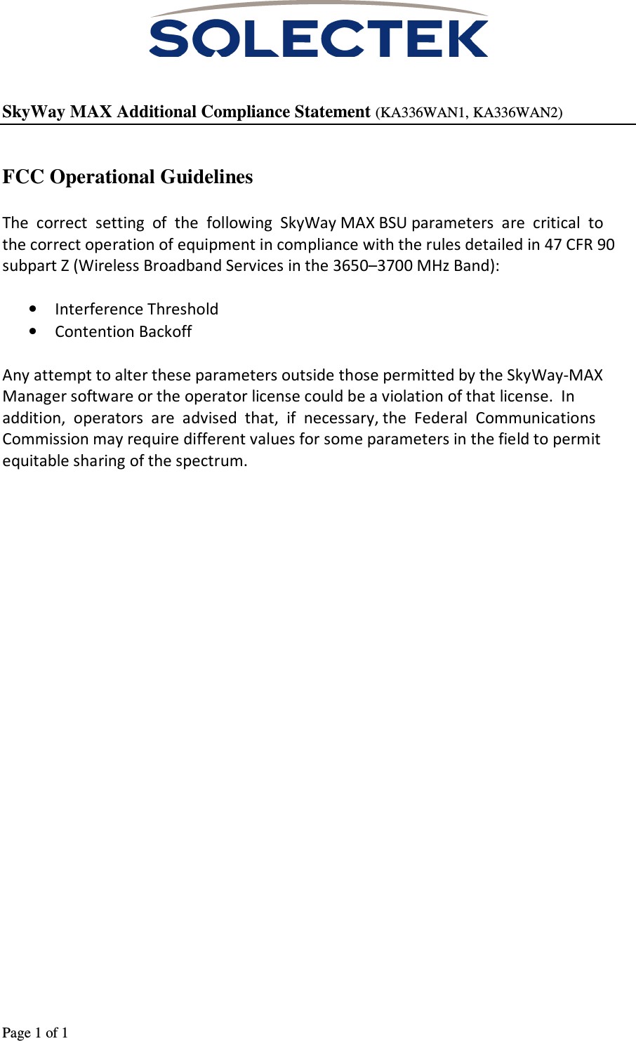                                                                                                                                      Page 1 of 1      SkyWay MAX Additional Compliance Statement (KA336WAN1, KA336WAN2)   FCC Operational Guidelines  The  correct  setting  of  the  following  SkyWay MAX BSU parameters  are  critical  to  the correct operation of equipment in compliance with the rules detailed in 47 CFR 90 subpart Z (Wireless Broadband Services in the 3650–3700 MHz Band):  • Interference Threshold  • Contention Backoff  Any attempt to alter these parameters outside those permitted by the SkyWay-MAX Manager software or the operator license could be a violation of that license.  In  addition,  operators  are  advised  that,  if  necessary, the  Federal  Communications Commission may require different values for some parameters in the field to permit equitable sharing of the spectrum. 