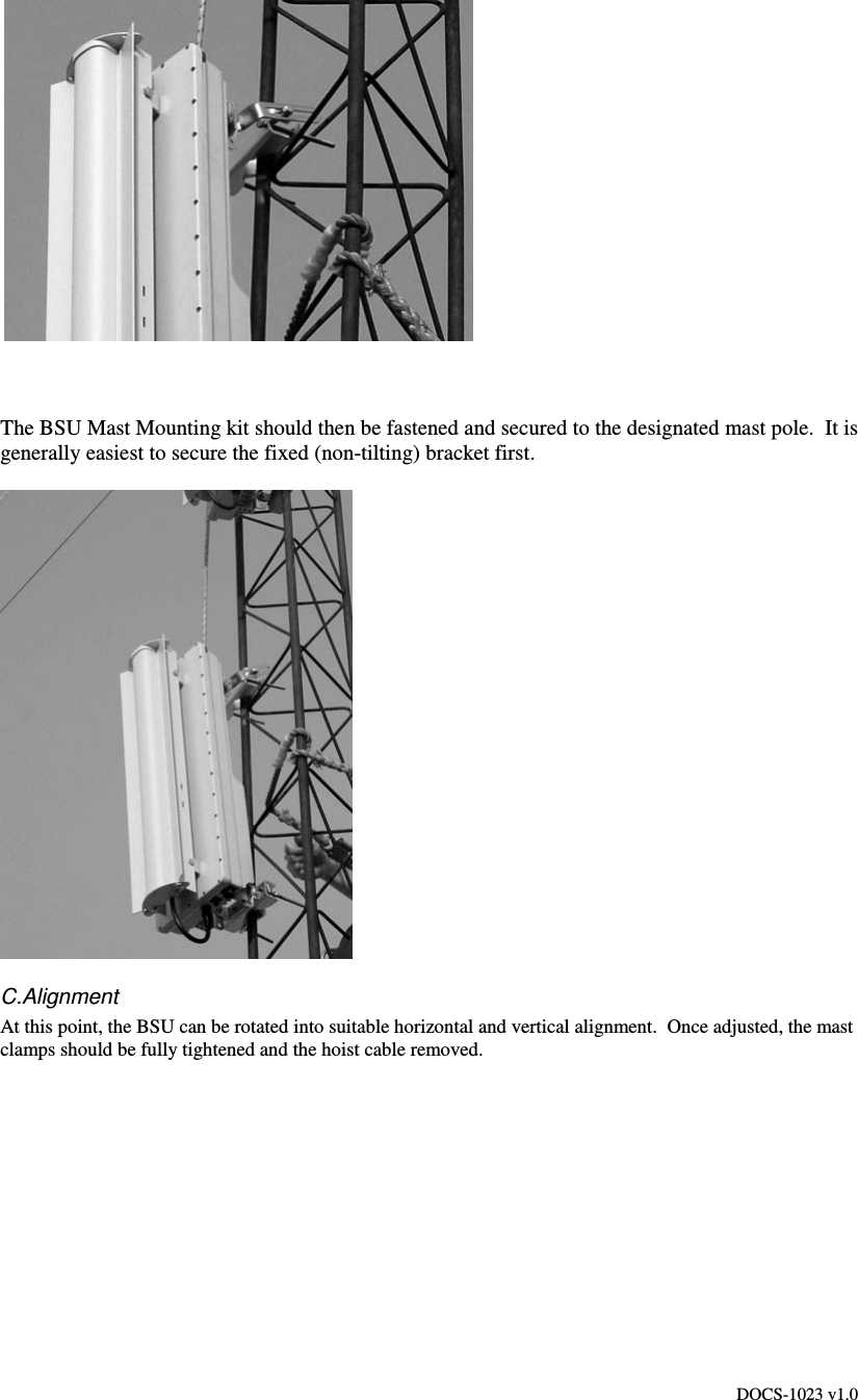 DOCS-1023 v1.0    The BSU Mast Mounting kit should then be fastened and secured to the designated mast pole.  It is generally easiest to secure the fixed (non-tilting) bracket first.   C.Alignment At this point, the BSU can be rotated into suitable horizontal and vertical alignment.  Once adjusted, the mast clamps should be fully tightened and the hoist cable removed. 