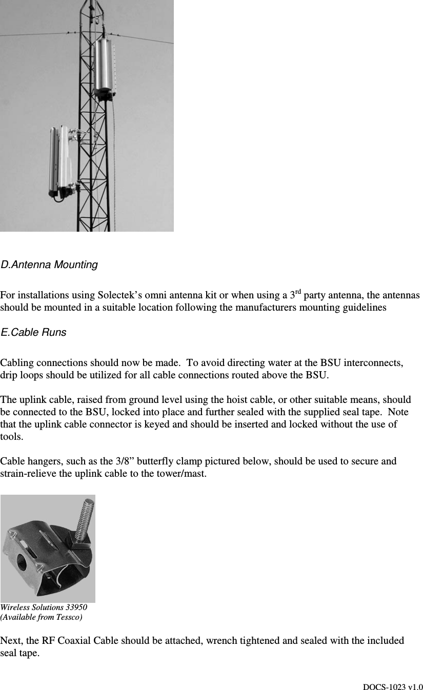 DOCS-1023 v1.0   D.Antenna Mounting  For installations using Solectek’s omni antenna kit or when using a 3rd party antenna, the antennas should be mounted in a suitable location following the manufacturers mounting guidelines E.Cable Runs  Cabling connections should now be made.  To avoid directing water at the BSU interconnects, drip loops should be utilized for all cable connections routed above the BSU.  The uplink cable, raised from ground level using the hoist cable, or other suitable means, should be connected to the BSU, locked into place and further sealed with the supplied seal tape.  Note that the uplink cable connector is keyed and should be inserted and locked without the use of tools.  Cable hangers, such as the 3/8” butterfly clamp pictured below, should be used to secure and strain-relieve the uplink cable to the tower/mast.    Wireless Solutions 33950 (Available from Tessco)  Next, the RF Coaxial Cable should be attached, wrench tightened and sealed with the included seal tape.   