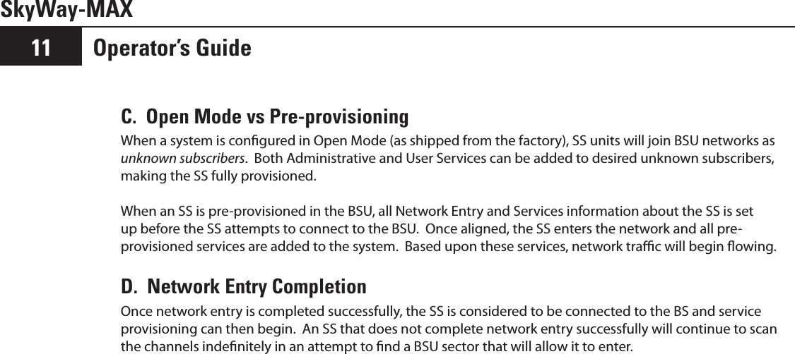 SkyWay-MAXOperator’s Guide11C.  Open Mode vs Pre-provisioningWhen a system is congured in Open Mode (as shipped from the factory), SS units will join BSU networks as unknown subscribers.  Both Administrative and User Services can be added to desired unknown subscribers, making the SS fully provisioned.When an SS is pre-provisioned in the BSU, all Network Entry and Services information about the SS is set up before the SS attempts to connect to the BSU.  Once aligned, the SS enters the network and all pre-provisioned services are added to the system.  Based upon these services, network trac will begin owing.D.  Network Entry CompletionOnce network entry is completed successfully, the SS is considered to be connected to the BS and service provisioning can then begin.  An SS that does not complete network entry successfully will continue to scan the channels indenitely in an attempt to nd a BSU sector that will allow it to enter.