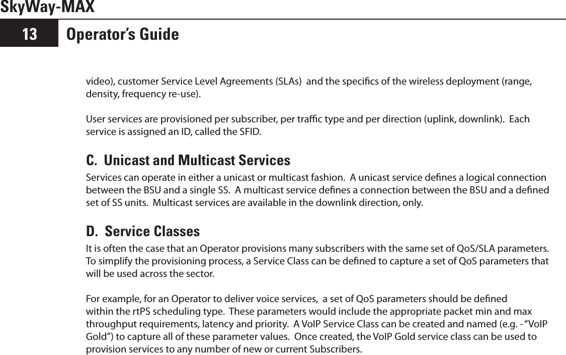 SkyWay-MAXOperator’s Guide13video), customer Service Level Agreements (SLAs)  and the specics of the wireless deployment (range, density, frequency re-use).  User services are provisioned per subscriber, per trac type and per direction (uplink, downlink).  Each service is assigned an ID, called the SFID.C.  Unicast and Multicast ServicesServices can operate in either a unicast or multicast fashion.  A unicast service denes a logical connection between the BSU and a single SS.  A multicast service denes a connection between the BSU and a dened set of SS units.  Multicast services are available in the downlink direction, only.D.  Service ClassesIt is often the case that an Operator provisions many subscribers with the same set of QoS/SLA parameters.  To simplify the provisioning process, a Service Class can be dened to capture a set of QoS parameters that will be used across the sector.For example, for an Operator to deliver voice services,  a set of QoS parameters should be dened within the rtPS scheduling type.  These parameters would include the appropriate packet min and max throughput requirements, latency and priority.  A VoIP Service Class can be created and named (e.g. - “VoIP Gold”) to capture all of these parameter values.  Once created, the VoIP Gold service class can be used to provision services to any number of new or current Subscribers.
