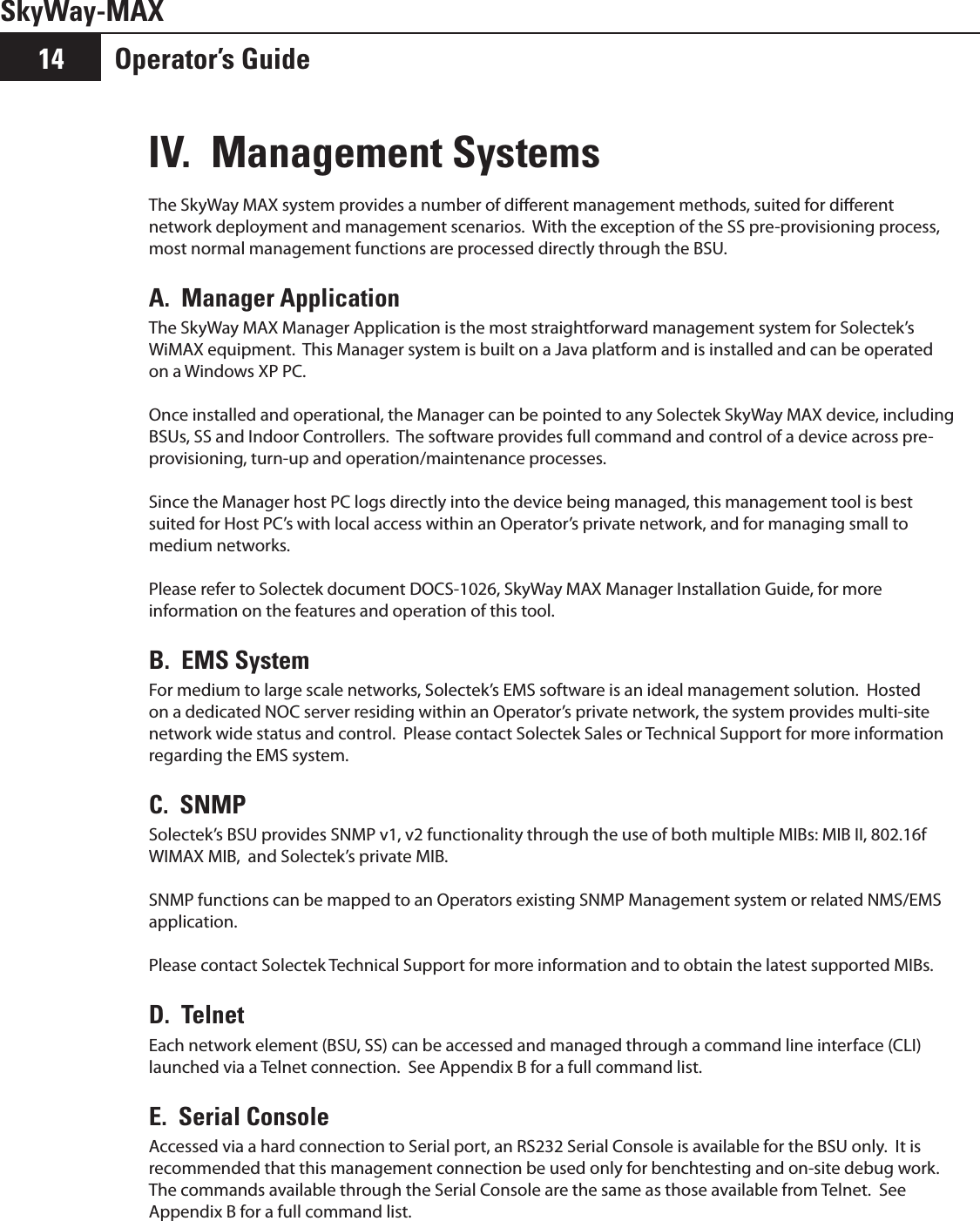 Operator’s Guide14SkyWay-MAXIV.  Management SystemsThe SkyWay MAX system provides a number of dierent management methods, suited for dierent network deployment and management scenarios.  With the exception of the SS pre-provisioning process, most normal management functions are processed directly through the BSU.A.  Manager ApplicationThe SkyWay MAX Manager Application is the most straightforward management system for Solectek’s WiMAX equipment.  This Manager system is built on a Java platform and is installed and can be operated  on a Windows XP PC.  Once installed and operational, the Manager can be pointed to any Solectek SkyWay MAX device, including BSUs, SS and Indoor Controllers.  The software provides full command and control of a device across pre-provisioning, turn-up and operation/maintenance processes.Since the Manager host PC logs directly into the device being managed, this management tool is best suited for Host PC’s with local access within an Operator’s private network, and for managing small to medium networks.Please refer to Solectek document DOCS-1026, SkyWay MAX Manager Installation Guide, for more information on the features and operation of this tool.B.  EMS SystemFor medium to large scale networks, Solectek’s EMS software is an ideal management solution.  Hosted on a dedicated NOC server residing within an Operator’s private network, the system provides multi-site network wide status and control.  Please contact Solectek Sales or Technical Support for more information regarding the EMS system.C.  SNMPSolectek’s BSU provides SNMP v1, v2 functionality through the use of both multiple MIBs: MIB II, 802.16f WIMAX MIB,  and Solectek’s private MIB.SNMP functions can be mapped to an Operators existing SNMP Management system or related NMS/EMS application.  Please contact Solectek Technical Support for more information and to obtain the latest supported MIBs.D.  TelnetEach network element (BSU, SS) can be accessed and managed through a command line interface (CLI) launched via a Telnet connection.  See Appendix B for a full command list.E.  Serial ConsoleAccessed via a hard connection to Serial port, an RS232 Serial Console is available for the BSU only.  It is recommended that this management connection be used only for benchtesting and on-site debug work.  The commands available through the Serial Console are the same as those available from Telnet.  See Appendix B for a full command list.