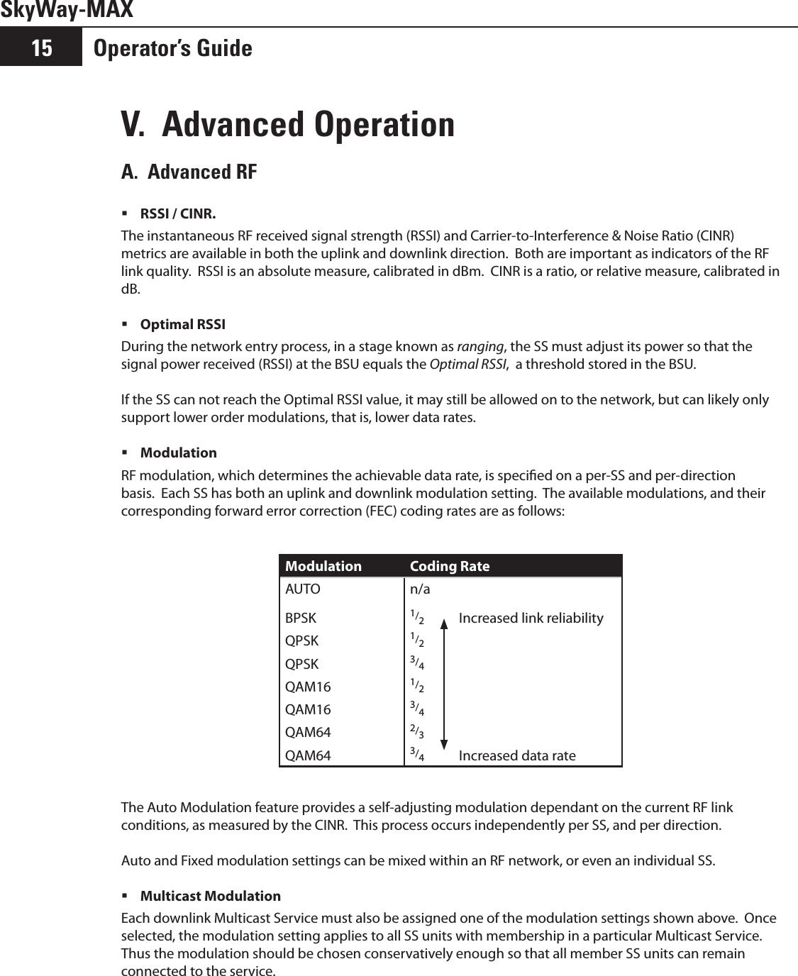 SkyWay-MAXOperator’s Guide15V.  Advanced OperationA.  Advanced RF RSSI / CINR.   The instantaneous RF received signal strength (RSSI) and Carrier-to-Interference &amp; Noise Ratio (CINR) metrics are available in both the uplink and downlink direction.  Both are important as indicators of the RF link quality.  RSSI is an absolute measure, calibrated in dBm.  CINR is a ratio, or relative measure, calibrated in dB.Optimal RSSI During the network entry process, in a stage known as ranging, the SS must adjust its power so that the signal power received (RSSI) at the BSU equals the Optimal RSSI,  a threshold stored in the BSU.If the SS can not reach the Optimal RSSI value, it may still be allowed on to the network, but can likely only support lower order modulations, that is, lower data rates.Modulation  RF modulation, which determines the achievable data rate, is specied on a per-SS and per-direction basis.  Each SS has both an uplink and downlink modulation setting.  The available modulations, and their corresponding forward error correction (FEC) coding rates are as follows:Modulation Coding RateAUTO n/aBPSK 1/2Increased link reliabilityQPSK 1/2QPSK 3/4QAM16 1/2QAM16 3/4QAM64 2/3QAM64 3/4Increased data rateThe Auto Modulation feature provides a self-adjusting modulation dependant on the current RF link conditions, as measured by the CINR.  This process occurs independently per SS, and per direction.  Auto and Fixed modulation settings can be mixed within an RF network, or even an individual SS.Multicast Modulation Each downlink Multicast Service must also be assigned one of the modulation settings shown above.  Once selected, the modulation setting applies to all SS units with membership in a particular Multicast Service.  Thus the modulation should be chosen conservatively enough so that all member SS units can remain connected to the service.  