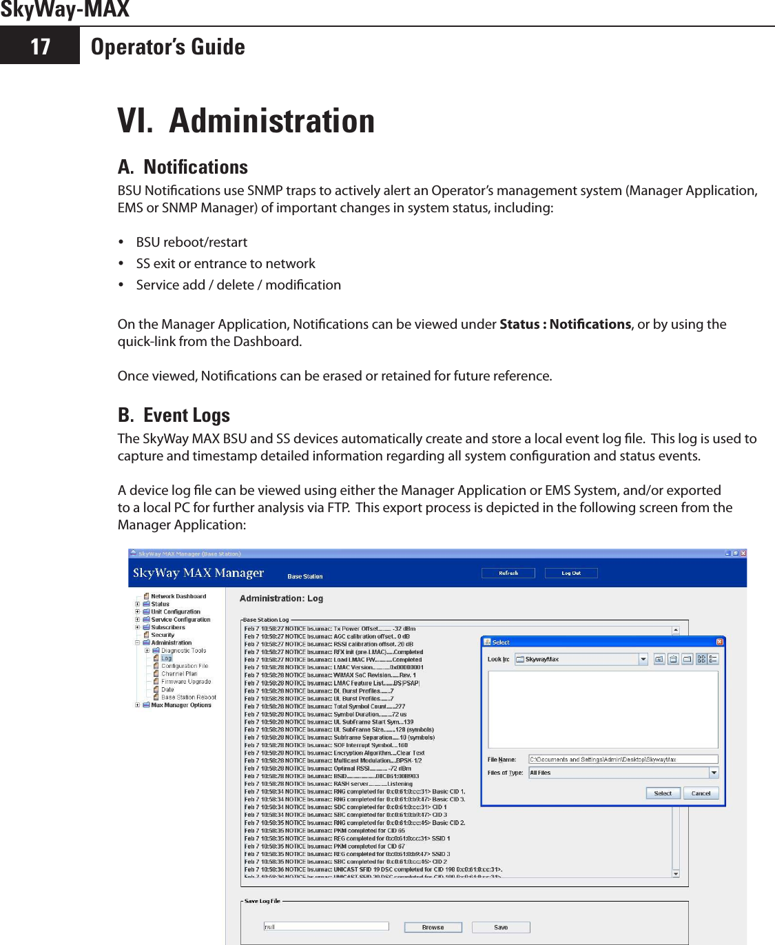 SkyWay-MAXOperator’s Guide17VI.  Administration A.  NotiﬁcationsBSU Notications use SNMP traps to actively alert an Operator’s management system (Manager Application, EMS or SNMP Manager) of important changes in system status, including:BSU reboot/restart ySS exit or entrance to network yService add / delete / modication yOn the Manager Application, Notications can be viewed under Status : Notications, or by using the quick-link from the Dashboard.Once viewed, Notications can be erased or retained for future reference.B.  Event LogsThe SkyWay MAX BSU and SS devices automatically create and store a local event log le.  This log is used to capture and timestamp detailed information regarding all system conguration and status events.  A device log le can be viewed using either the Manager Application or EMS System, and/or exported to a local PC for further analysis via FTP.  This export process is depicted in the following screen from the Manager Application: