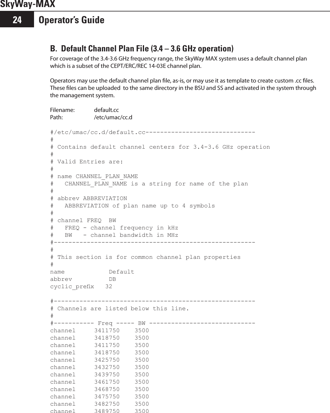 Operator’s Guide24SkyWay-MAXB.  Default Channel Plan File (3.4 – 3.6 GHz operation)For coverage of the 3.4-3.6 GHz frequency range, the SkyWay MAX system uses a default channel plan which is a subset of the CEPT/ERC/REC 14-03E channel plan.   Operators may use the default channel plan le, as-is, or may use it as template to create custom .cc les.  These les can be uploaded  to the same directory in the BSU and SS and activated in the system through the management system.  Filename:  default.ccPath:    /etc/umac/cc.d#/etc/umac/cc.d/default.cc------------------------------## Contains default channel centers for 3.4-3.6 GHz operation## Valid Entries are:## name CHANNEL_PLAN_NAME#   CHANNEL_PLAN_NAME is a string for name of the plan## abbrev ABBREVIATION#   ABBREVIATION of plan name up to 4 symbols## channel FREQ  BW#   FREQ - channel frequency in kHz#   BW   - channel bandwidth in MHz#-------------------------------------------------------## This section is for common channel plan properties#name            Defaultabbrev          DBcyclic_prex   32#-------------------------------------------------------# Channels are listed below this line. ##----------- Freq ----- BW -----------------------------channel     3411750    3500channel     3418750    3500channel     3411750    3500channel     3418750    3500channel     3425750    3500channel     3432750    3500channel     3439750    3500channel     3461750    3500channel     3468750    3500channel     3475750    3500channel     3482750    3500channel     3489750    3500
