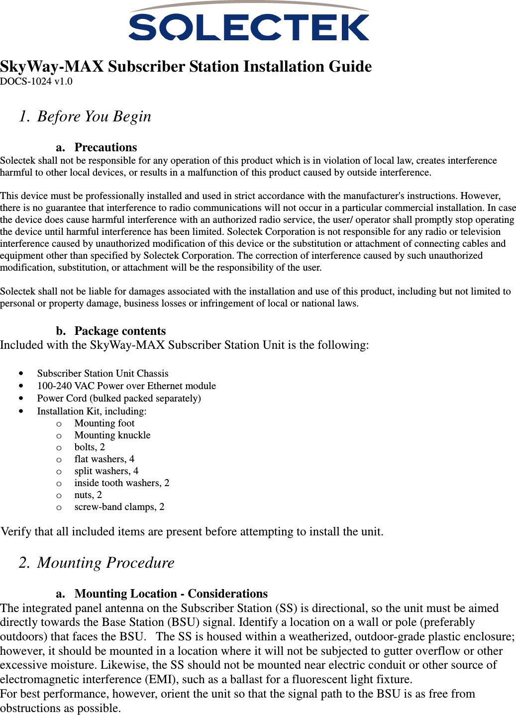   SkyWay-MAX Subscriber Station Installation Guide DOCS-1024 v1.0  1. Before You Begin  a. Precautions Solectek shall not be responsible for any operation of this product which is in violation of local law, creates interference harmful to other local devices, or results in a malfunction of this product caused by outside interference.  This device must be professionally installed and used in strict accordance with the manufacturer&apos;s instructions. However, there is no guarantee that interference to radio communications will not occur in a particular commercial installation. In case the device does cause harmful interference with an authorized radio service, the user/ operator shall promptly stop operating the device until harmful interference has been limited. Solectek Corporation is not responsible for any radio or television interference caused by unauthorized modification of this device or the substitution or attachment of connecting cables and equipment other than specified by Solectek Corporation. The correction of interference caused by such unauthorized modification, substitution, or attachment will be the responsibility of the user.  Solectek shall not be liable for damages associated with the installation and use of this product, including but not limited to personal or property damage, business losses or infringement of local or national laws.  b. Package contents Included with the SkyWay-MAX Subscriber Station Unit is the following:  • Subscriber Station Unit Chassis  • 100-240 VAC Power over Ethernet module • Power Cord (bulked packed separately) • Installation Kit, including: o Mounting foot o Mounting knuckle o bolts, 2 o flat washers, 4 o split washers, 4 o inside tooth washers, 2 o nuts, 2 o screw-band clamps, 2  Verify that all included items are present before attempting to install the unit.  2. Mounting Procedure  a. Mounting Location - Considerations The integrated panel antenna on the Subscriber Station (SS) is directional, so the unit must be aimed directly towards the Base Station (BSU) signal. Identify a location on a wall or pole (preferably outdoors) that faces the BSU.   The SS is housed within a weatherized, outdoor-grade plastic enclosure; however, it should be mounted in a location where it will not be subjected to gutter overflow or other excessive moisture. Likewise, the SS should not be mounted near electric conduit or other source of electromagnetic interference (EMI), such as a ballast for a fluorescent light fixture. For best performance, however, orient the unit so that the signal path to the BSU is as free from obstructions as possible. 