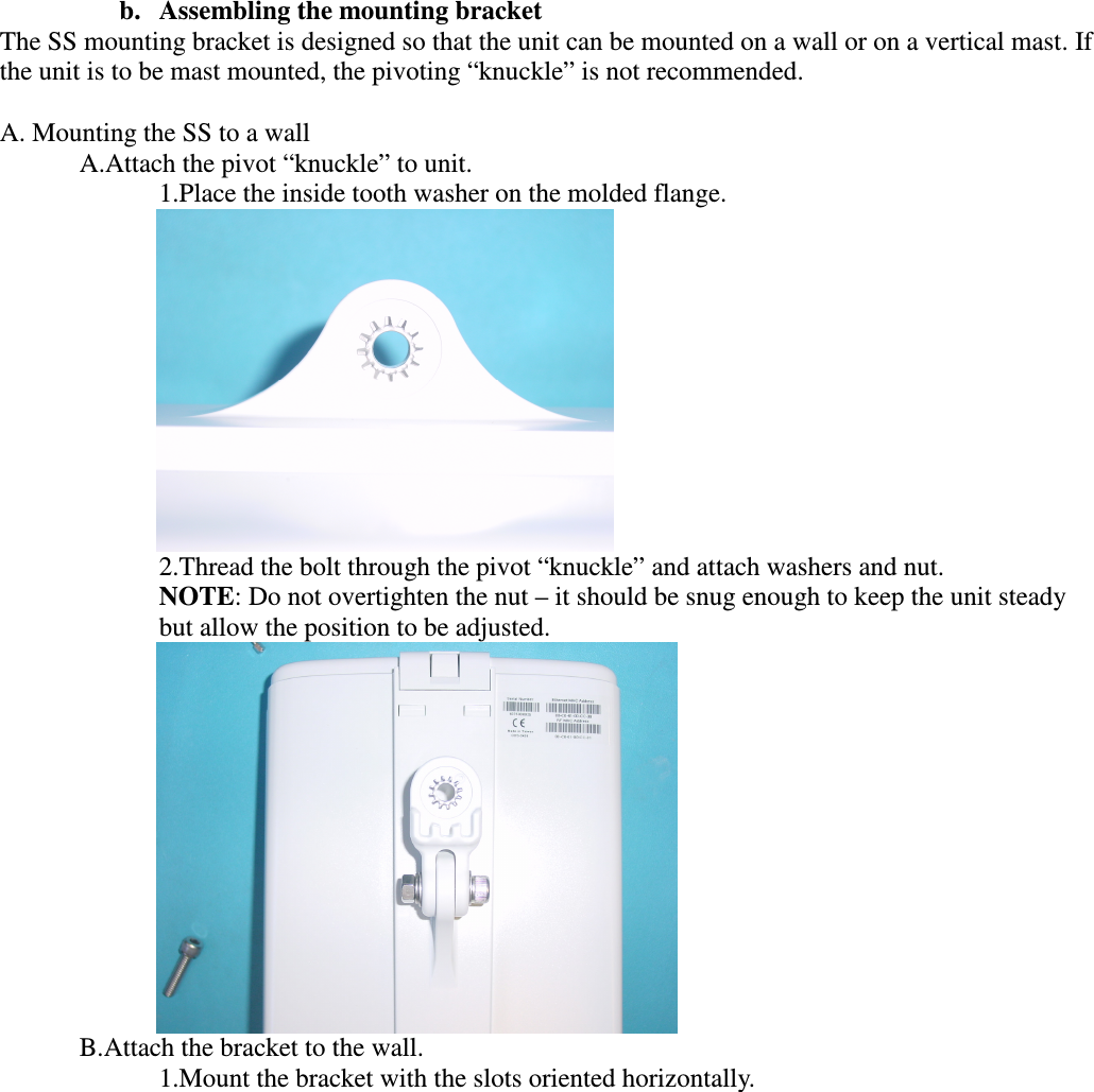  b. Assembling the mounting bracket The SS mounting bracket is designed so that the unit can be mounted on a wall or on a vertical mast. If the unit is to be mast mounted, the pivoting “knuckle” is not recommended.  A. Mounting the SS to a wall A.Attach the pivot “knuckle” to unit. 1.Place the inside tooth washer on the molded flange.  2.Thread the bolt through the pivot “knuckle” and attach washers and nut. NOTE: Do not overtighten the nut – it should be snug enough to keep the unit steady but allow the position to be adjusted.  B.Attach the bracket to the wall. 1.Mount the bracket with the slots oriented horizontally. 