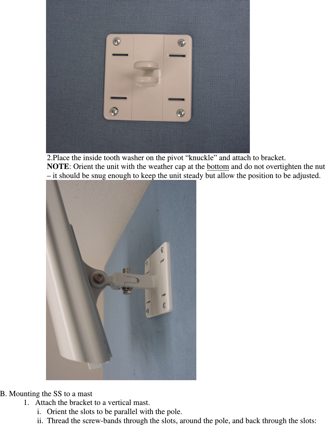  2.Place the inside tooth washer on the pivot “knuckle” and attach to bracket. NOTE: Orient the unit with the weather cap at the bottom and do not overtighten the nut – it should be snug enough to keep the unit steady but allow the position to be adjusted.   B. Mounting the SS to a mast 1. Attach the bracket to a vertical mast.  i. Orient the slots to be parallel with the pole.  ii. Thread the screw-bands through the slots, around the pole, and back through the slots: 
