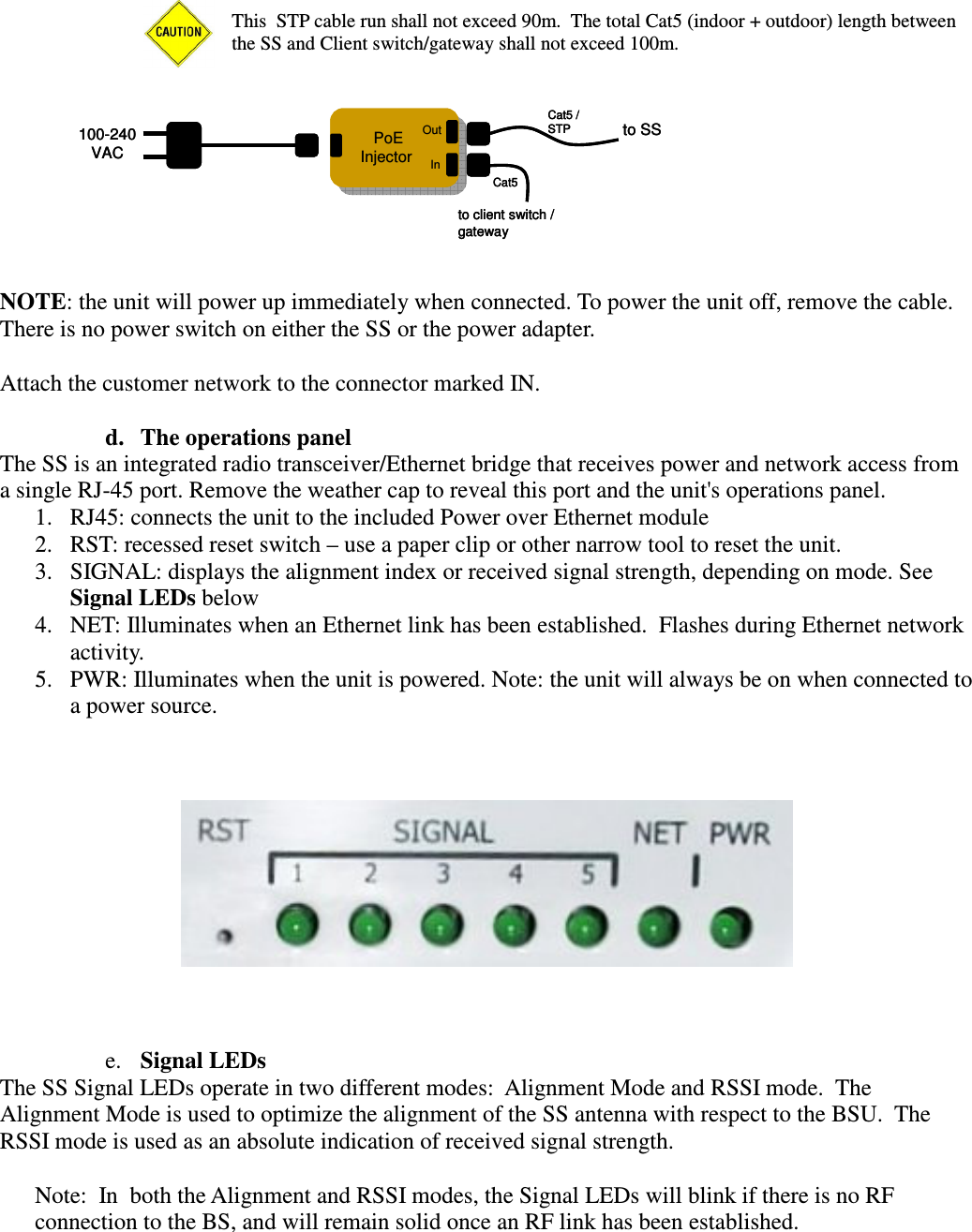  This  STP cable run shall not exceed 90m.  The total Cat5 (indoor + outdoor) length between the SS and Client switch/gateway shall not exceed 100m.          NOTE: the unit will power up immediately when connected. To power the unit off, remove the cable. There is no power switch on either the SS or the power adapter.  Attach the customer network to the connector marked IN.  d. The operations panel The SS is an integrated radio transceiver/Ethernet bridge that receives power and network access from a single RJ-45 port. Remove the weather cap to reveal this port and the unit&apos;s operations panel. 1. RJ45: connects the unit to the included Power over Ethernet module 2. RST: recessed reset switch – use a paper clip or other narrow tool to reset the unit. 3. SIGNAL: displays the alignment index or received signal strength, depending on mode. See Signal LEDs below 4. NET: Illuminates when an Ethernet link has been established.  Flashes during Ethernet network activity. 5. PWR: Illuminates when the unit is powered. Note: the unit will always be on when connected to a power source.      e. Signal LEDs The SS Signal LEDs operate in two different modes:  Alignment Mode and RSSI mode.  The Alignment Mode is used to optimize the alignment of the SS antenna with respect to the BSU.  The RSSI mode is used as an absolute indication of received signal strength.    Note:  In  both the Alignment and RSSI modes, the Signal LEDs will blink if there is no RF connection to the BS, and will remain solid once an RF link has been established.    to SSPoEInjectorPoEInjector100-240VACCat5 /STPto client switch / gatewayCat5OutInto SSPoEInjectorPoEInjector100-240VACCat5 /STPto client switch / gatewayCat5OutIn