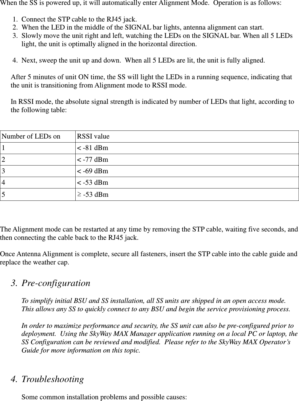 When the SS is powered up, it will automatically enter Alignment Mode.  Operation is as follows:   1. Connect the STP cable to the RJ45 jack.  2. When the LED in the middle of the SIGNAL bar lights, antenna alignment can start.   3. Slowly move the unit right and left, watching the LEDs on the SIGNAL bar. When all 5 LEDs light, the unit is optimally aligned in the horizontal direction.     4. Next, sweep the unit up and down.  When all 5 LEDs are lit, the unit is fully aligned.  After 5 minutes of unit ON time, the SS will light the LEDs in a running sequence, indicating that the unit is transitioning from Alignment mode to RSSI mode.    In RSSI mode, the absolute signal strength is indicated by number of LEDs that light, according to the following table:     Number of LEDs on  RSSI value 1  &lt; -81 dBm 2  &lt; -77 dBm 3  &lt; -69 dBm 4  &lt; -53 dBm 5  ≥ -53 dBm    The Alignment mode can be restarted at any time by removing the STP cable, waiting five seconds, and then connecting the cable back to the RJ45 jack.  Once Antenna Alignment is complete, secure all fasteners, insert the STP cable into the cable guide and replace the weather cap.  3. Pre-configuration   To simplify initial BSU and SS installation, all SS units are shipped in an open access mode.  This allows any SS to quickly connect to any BSU and begin the service provisioning process.  In order to maximize performance and security, the SS unit can also be pre-configured prior to deployment.  Using the SkyWay MAX Manager application running on a local PC or laptop, the SS Configuration can be reviewed and modified.  Please refer to the SkyWay MAX Operator’s Guide for more information on this topic.   4. Troubleshooting  Some common installation problems and possible causes: 