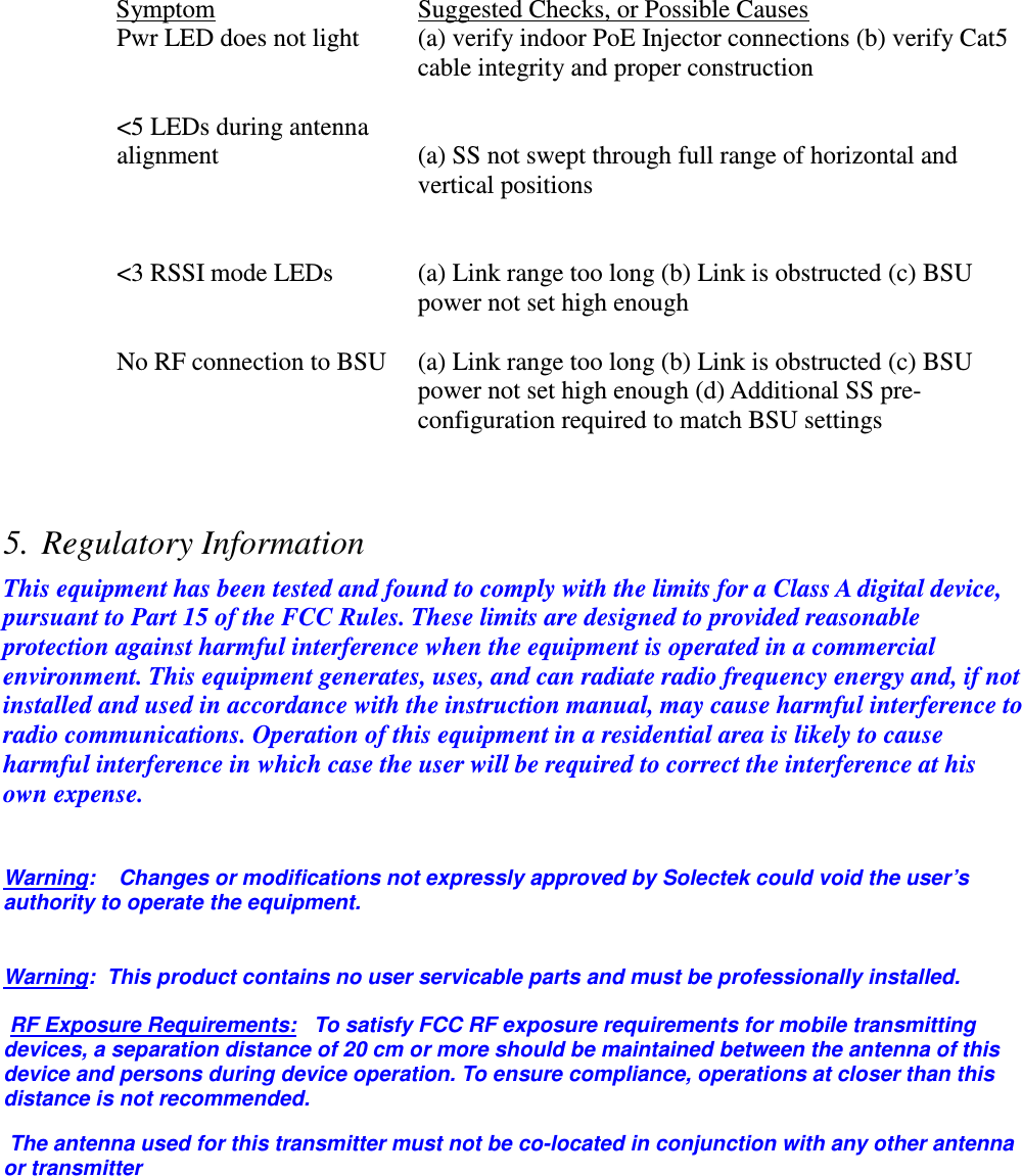   Symptom      Suggested Checks, or Possible Causes Pwr LED does not light  (a) verify indoor PoE Injector connections (b) verify Cat5 cable integrity and proper construction   &lt;5 LEDs during antenna alignment   (a) SS not swept through full range of horizontal and vertical positions    &lt;3 RSSI mode LEDs   (a) Link range too long (b) Link is obstructed (c) BSU power not set high enough  No RF connection to BSU (a) Link range too long (b) Link is obstructed (c) BSU power not set high enough (d) Additional SS pre-configuration required to match BSU settings    5. Regulatory Information This equipment has been tested and found to comply with the limits for a Class A digital device, pursuant to Part 15 of the FCC Rules. These limits are designed to provided reasonable protection against harmful interference when the equipment is operated in a commercial environment. This equipment generates, uses, and can radiate radio frequency energy and, if not installed and used in accordance with the instruction manual, may cause harmful interference to radio communications. Operation of this equipment in a residential area is likely to cause harmful interference in which case the user will be required to correct the interference at his own expense.  Warning:    Changes or modifications not expressly approved by Solectek could void the user’s authority to operate the equipment.  Warning:  This product contains no user servicable parts and must be professionally installed. RF Exposure Requirements:   To satisfy FCC RF exposure requirements for mobile transmitting devices, a separation distance of 20 cm or more should be maintained between the antenna of this device and persons during device operation. To ensure compliance, operations at closer than this distance is not recommended.  The antenna used for this transmitter must not be co-located in conjunction with any other antenna or transmitter   
