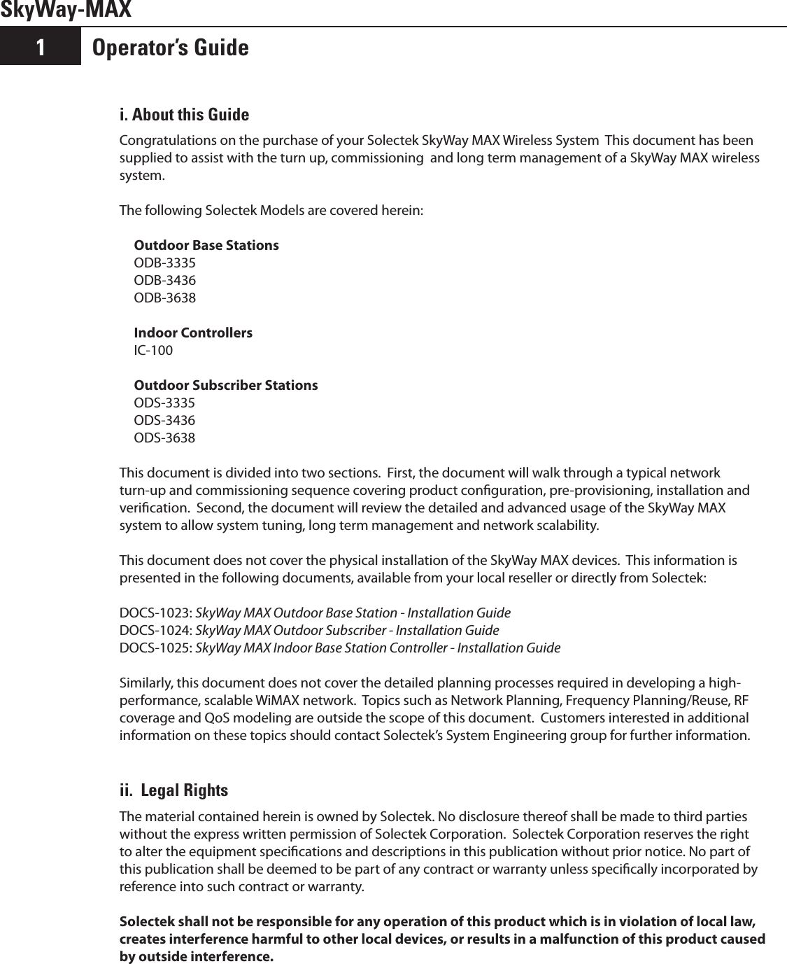 SkyWay-MAXOperator’s Guide1i. About this GuideCongratulations on the purchase of your Solectek SkyWay MAX Wireless System  This document has been supplied to assist with the turn up, commissioning  and long term management of a SkyWay MAX wireless system. The following Solectek Models are covered herein: Outdoor Base StationsODB-3335ODB-3436ODB-3638Indoor ControllersIC-100Outdoor Subscriber StationsODS-3335ODS-3436ODS-3638This document is divided into two sections.  First, the document will walk through a typical network turn-up and commissioning sequence covering product conguration, pre-provisioning, installation and verication.  Second, the document will review the detailed and advanced usage of the SkyWay MAX system to allow system tuning, long term management and network scalability.This document does not cover the physical installation of the SkyWay MAX devices.  This information is presented in the following documents, available from your local reseller or directly from Solectek:DOCS-1023: SkyWay MAX Outdoor Base Station - Installation GuideDOCS-1024: SkyWay MAX Outdoor Subscriber - Installation GuideDOCS-1025: SkyWay MAX Indoor Base Station Controller - Installation GuideSimilarly, this document does not cover the detailed planning processes required in developing a high-performance, scalable WiMAX network.  Topics such as Network Planning, Frequency Planning/Reuse, RF coverage and QoS modeling are outside the scope of this document.  Customers interested in additional information on these topics should contact Solectek’s System Engineering group for further information.ii.  Legal RightsThe material contained herein is owned by Solectek. No disclosure thereof shall be made to third parties without the express written permission of Solectek Corporation.  Solectek Corporation reserves the right to alter the equipment specications and descriptions in this publication without prior notice. No part of this publication shall be deemed to be part of any contract or warranty unless specically incorporated by reference into such contract or warranty.Solectek shall not be responsible for any operation of this product which is in violation of local law, creates interference harmful to other local devices, or results in a malfunction of this product caused by outside interference.