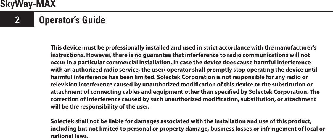 Operator’s Guide2SkyWay-MAXThis device must be professionally installed and used in strict accordance with the manufacturer’s instructions. However, there is no guarantee that interference to radio communications will not occur in a particular commercial installation. In case the device does cause harmful interference with an authorized radio service, the user/ operator shall promptly stop operating the device until harmful interference has been limited. Solectek Corporation is not responsible for any radio or television interference caused by unauthorized modication of this device or the substitution or attachment of connecting cables and equipment other than specied by Solectek Corporation. The correction of interference caused by such unauthorized modication, substitution, or attachment will be the responsibility of the user.Solectek shall not be liable for damages associated with the installation and use of this product, including but not limited to personal or property damage, business losses or infringement of local or national laws.