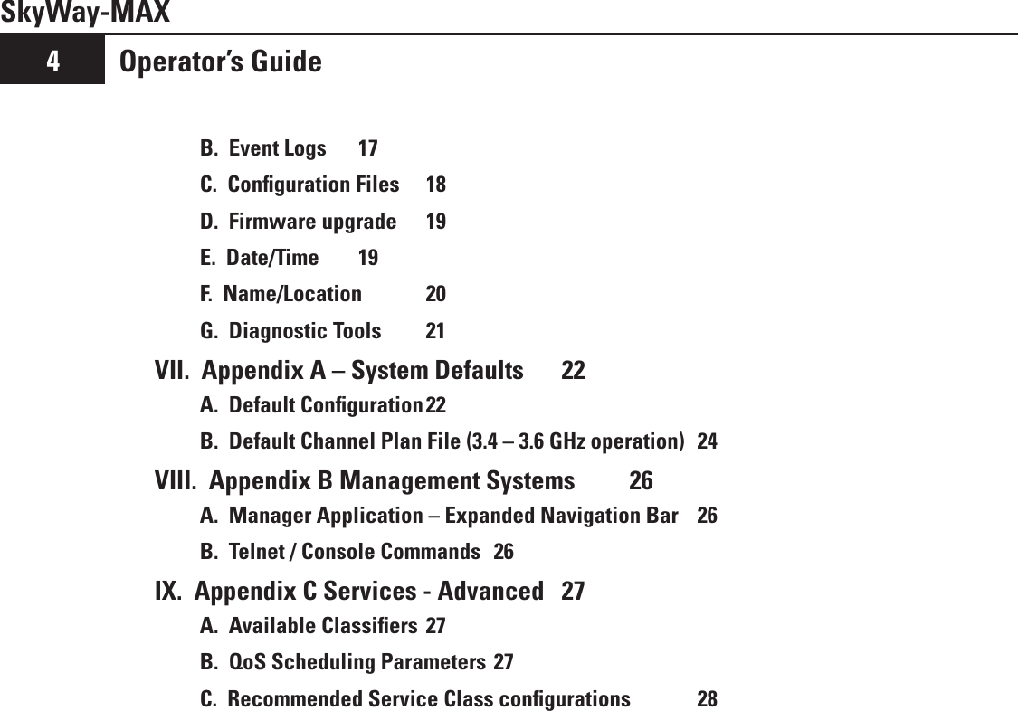 Operator’s Guide4SkyWay-MAXB.  Event Logs  17C.  Conﬁguration Files  18D.  Firmware upgrade  19E.  Date/Time   19F.  Name/Location  20G.  Diagnostic Tools  21VII.  Appendix A – System Defaults  22A.  Default Conﬁguration 22B.  Default Channel Plan File (3.4 – 3.6 GHz operation)  24VIII.  Appendix B Management Systems  26A.  Manager Application – Expanded Navigation Bar   26B.  Telnet / Console Commands  26IX.  Appendix C Services - Advanced   27A.  Available Classiﬁers 27B.  QoS Scheduling Parameters 27C.  Recommended Service Class conﬁgurations  28