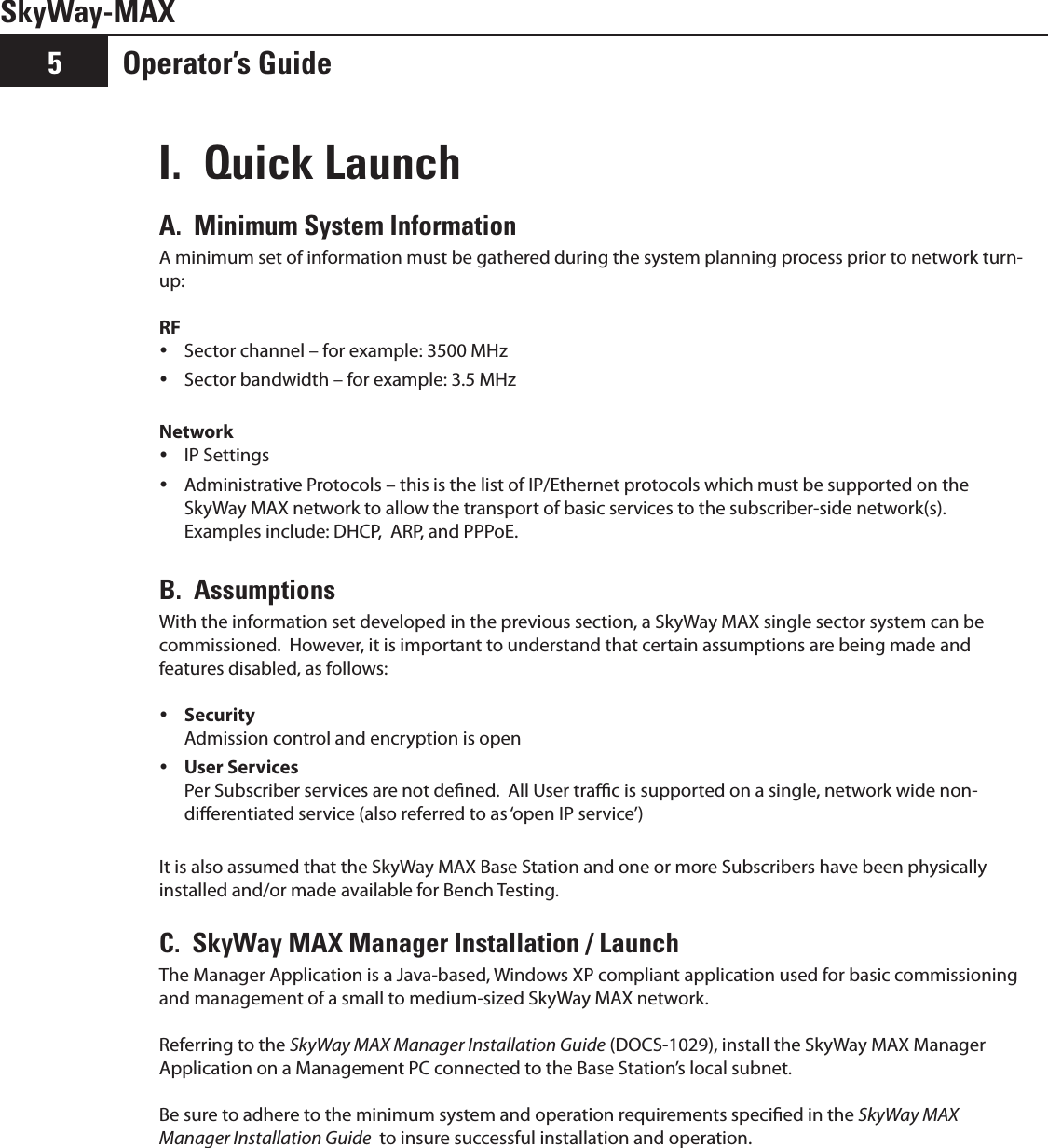 SkyWay-MAXOperator’s Guide5I.  Quick Launch A.  Minimum System InformationA minimum set of information must be gathered during the system planning process prior to network turn-up:RFSector channel – for example: 3500 MHz ySector bandwidth – for example: 3.5 MHz yNetworkIP Settings yAdministrative Protocols – this is the list of IP/Ethernet protocols which must be supported on the  ySkyWay MAX network to allow the transport of basic services to the subscriber-side network(s).  Examples include: DHCP,  ARP, and PPPoE.B.  AssumptionsWith the information set developed in the previous section, a SkyWay MAX single sector system can be commissioned.  However, it is important to understand that certain assumptions are being made and features disabled, as follows: Security y Admission control and encryption is openUser Services y Per Subscriber services are not dened.  All User trac is supported on a single, network wide non-dierentiated service (also referred to as ‘open IP service’)It is also assumed that the SkyWay MAX Base Station and one or more Subscribers have been physically installed and/or made available for Bench Testing.  C.  SkyWay MAX Manager Installation / LaunchThe Manager Application is a Java-based, Windows XP compliant application used for basic commissioning and management of a small to medium-sized SkyWay MAX network.  Referring to the SkyWay MAX Manager Installation Guide (DOCS-1029), install the SkyWay MAX Manager Application on a Management PC connected to the Base Station’s local subnet.  Be sure to adhere to the minimum system and operation requirements specied in the SkyWay MAX Manager Installation Guide  to insure successful installation and operation.