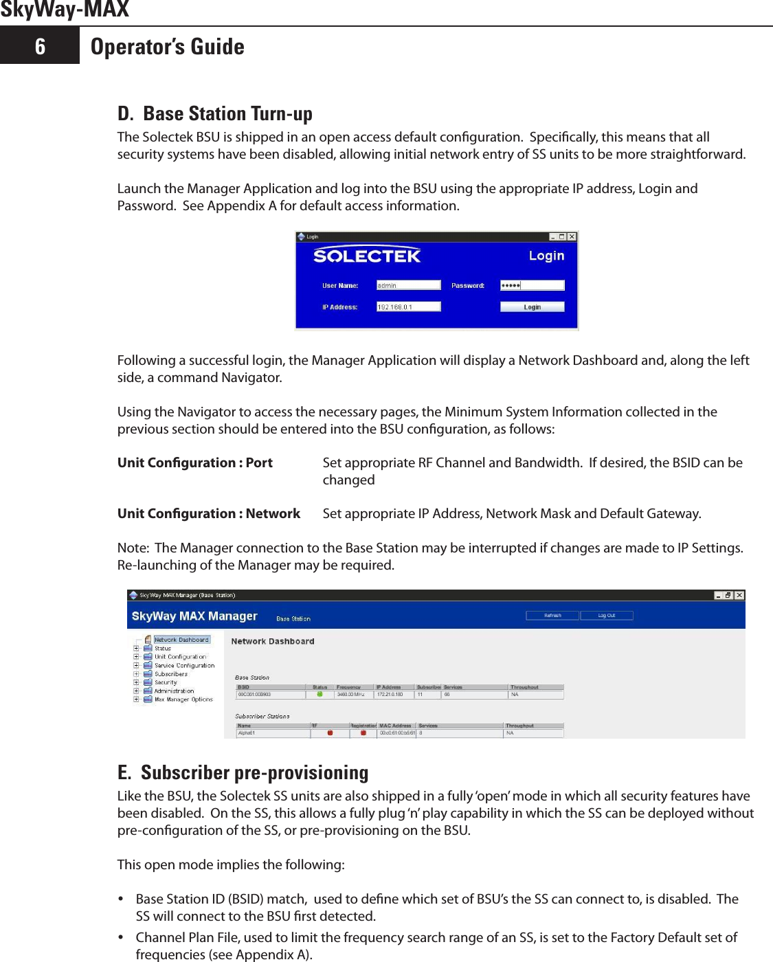 Operator’s Guide6SkyWay-MAXD.  Base Station Turn-upThe Solectek BSU is shipped in an open access default conguration.  Specically, this means that all security systems have been disabled, allowing initial network entry of SS units to be more straightforward.Launch the Manager Application and log into the BSU using the appropriate IP address, Login and Password.  See Appendix A for default access information. Following a successful login, the Manager Application will display a Network Dashboard and, along the left side, a command Navigator.Using the Navigator to access the necessary pages, the Minimum System Information collected in the previous section should be entered into the BSU conguration, as follows:Unit Conguration : Port Set appropriate RF Channel and Bandwidth.  If desired, the BSID can be changedUnit Conguration : Network Set appropriate IP Address, Network Mask and Default Gateway.Note:  The Manager connection to the Base Station may be interrupted if changes are made to IP Settings. Re-launching of the Manager may be required. E.  Subscriber pre-provisioning Like the BSU, the Solectek SS units are also shipped in a fully ‘open’ mode in which all security features have been disabled.  On the SS, this allows a fully plug ‘n’ play capability in which the SS can be deployed without pre-conguration of the SS, or pre-provisioning on the BSU. This open mode implies the following:Base Station ID (BSID) match,  used to dene which set of BSU’s the SS can connect to, is disabled.  The  ySS will connect to the BSU rst detected.Channel Plan File, used to limit the frequency search range of an SS, is set to the Factory Default set of  yfrequencies (see Appendix A).