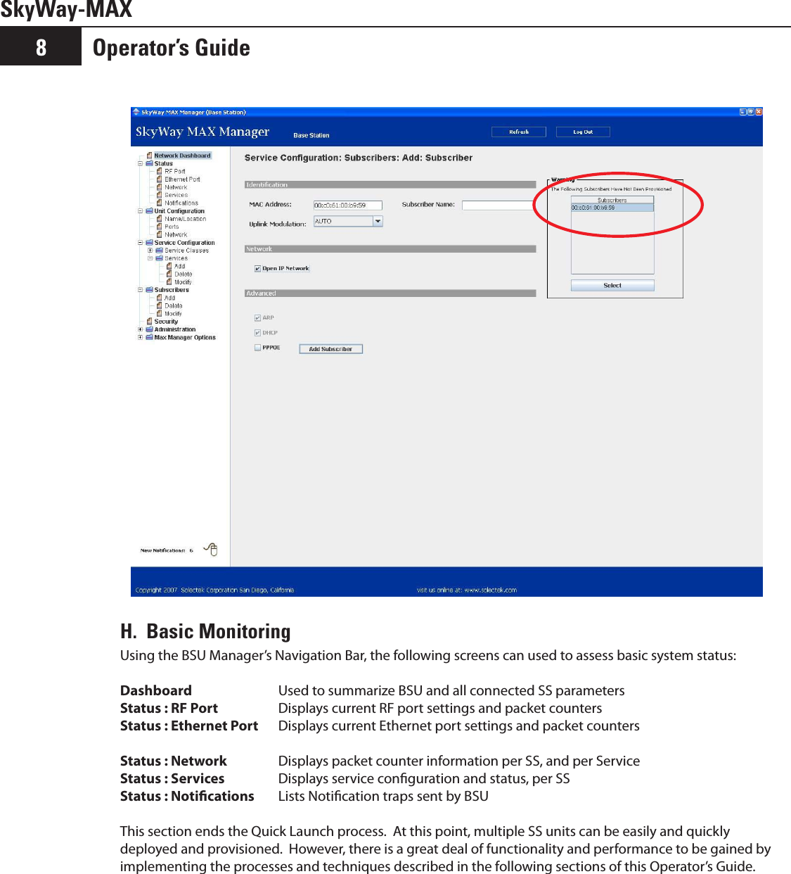 Operator’s Guide8SkyWay-MAXH.  Basic MonitoringUsing the BSU Manager’s Navigation Bar, the following screens can used to assess basic system status: Dashboard    Used to summarize BSU and all connected SS parametersStatus : RF Port    Displays current RF port settings and packet countersStatus : Ethernet Port  Displays current Ethernet port settings and packet countersStatus : Network  Displays packet counter information per SS, and per ServiceStatus : Services   Displays service conguration and status, per SSStatus : Notications  Lists Notication traps sent by BSUThis section ends the Quick Launch process.  At this point, multiple SS units can be easily and quickly deployed and provisioned.  However, there is a great deal of functionality and performance to be gained by implementing the processes and techniques described in the following sections of this Operator’s Guide.