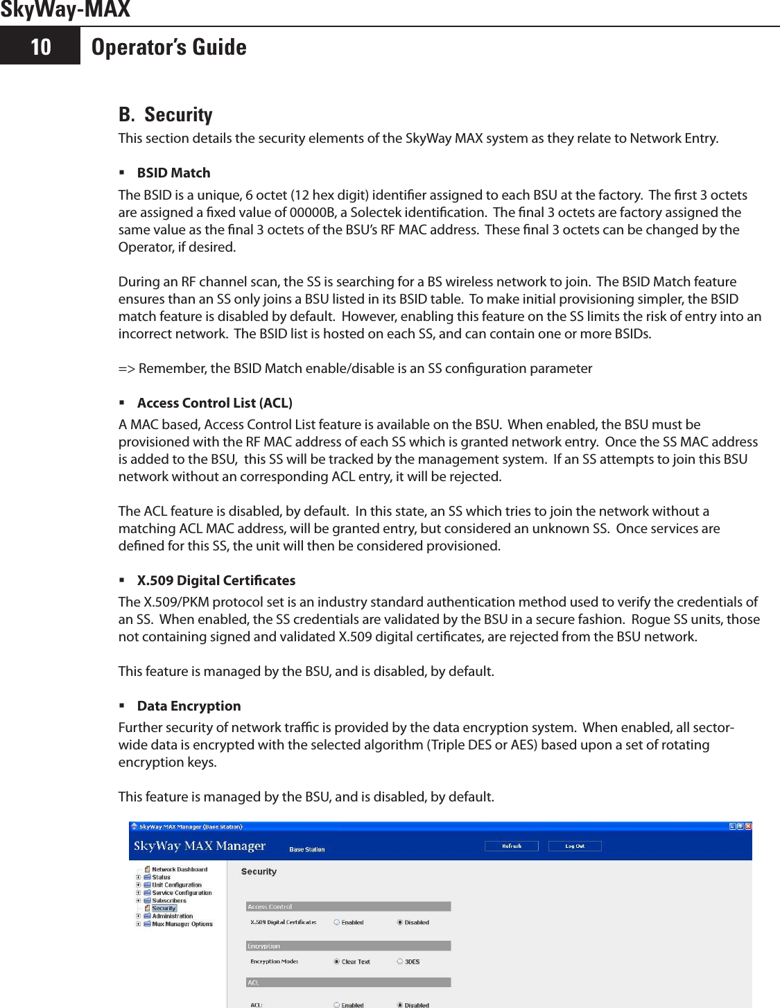 Operator’s Guide10SkyWay-MAXB.  SecurityThis section details the security elements of the SkyWay MAX system as they relate to Network Entry.BSID Match The BSID is a unique, 6 octet (12 hex digit) identier assigned to each BSU at the factory.  The rst 3 octets are assigned a xed value of 00000B, a Solectek identication.  The nal 3 octets are factory assigned the same value as the nal 3 octets of the BSU’s RF MAC address.  These nal 3 octets can be changed by the Operator, if desired.During an RF channel scan, the SS is searching for a BS wireless network to join.  The BSID Match feature ensures than an SS only joins a BSU listed in its BSID table.  To make initial provisioning simpler, the BSID match feature is disabled by default.  However, enabling this feature on the SS limits the risk of entry into an incorrect network.  The BSID list is hosted on each SS, and can contain one or more BSIDs.=&gt; Remember, the BSID Match enable/disable is an SS conguration parameterAccess Control List (ACL) A MAC based, Access Control List feature is available on the BSU.  When enabled, the BSU must be provisioned with the RF MAC address of each SS which is granted network entry.  Once the SS MAC address is added to the BSU,  this SS will be tracked by the management system.  If an SS attempts to join this BSU network without an corresponding ACL entry, it will be rejected.The ACL feature is disabled, by default.  In this state, an SS which tries to join the network without a matching ACL MAC address, will be granted entry, but considered an unknown SS.  Once services are dened for this SS, the unit will then be considered provisioned.X.509 Digital Certicates The X.509/PKM protocol set is an industry standard authentication method used to verify the credentials of an SS.  When enabled, the SS credentials are validated by the BSU in a secure fashion.  Rogue SS units, those not containing signed and validated X.509 digital certicates, are rejected from the BSU network.This feature is managed by the BSU, and is disabled, by default.Data Encryption Further security of network trac is provided by the data encryption system.  When enabled, all sector-wide data is encrypted with the selected algorithm (Triple DES or AES) based upon a set of rotating encryption keys.This feature is managed by the BSU, and is disabled, by default.