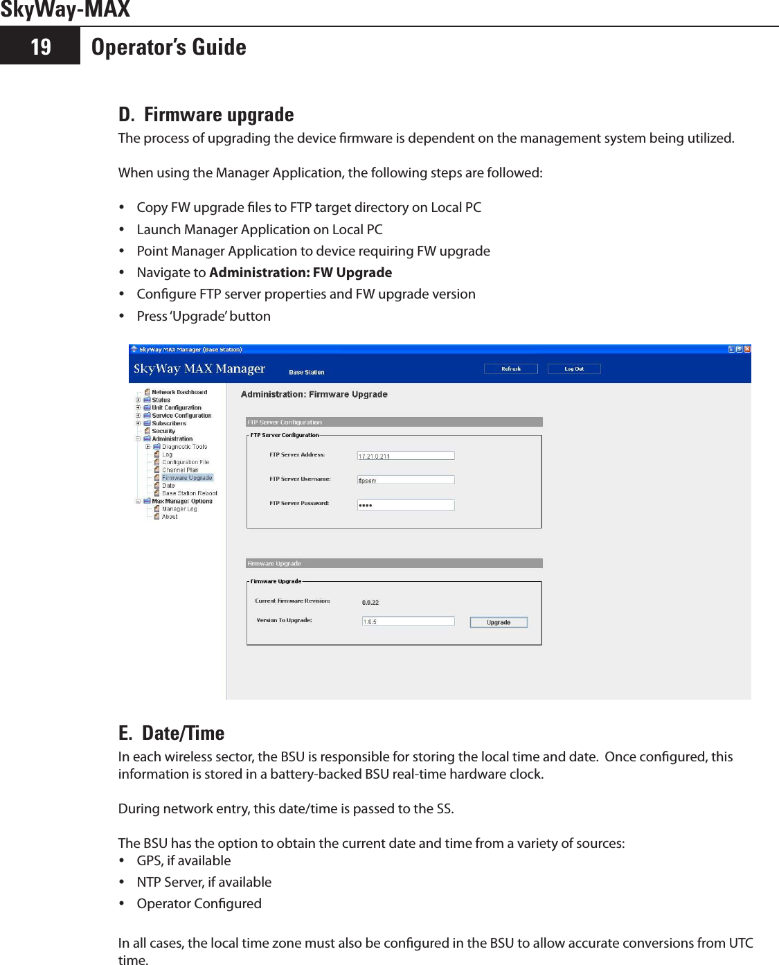 SkyWay-MAXOperator’s Guide19D.  Firmware upgradeThe process of upgrading the device rmware is dependent on the management system being utilized.  When using the Manager Application, the following steps are followed:Copy FW upgrade les to FTP target directory on Local PC yLaunch Manager Application on Local PC yPoint Manager Application to device requiring FW upgrade yNavigate to  yAdministration: FW Upgrade Congure FTP server properties and FW upgrade version yPress ‘Upgrade’ button  yE.  Date/Time In each wireless sector, the BSU is responsible for storing the local time and date.  Once congured, this information is stored in a battery-backed BSU real-time hardware clock.  During network entry, this date/time is passed to the SS.The BSU has the option to obtain the current date and time from a variety of sources:GPS, if available yNTP Server, if available yOperator Congured yIn all cases, the local time zone must also be congured in the BSU to allow accurate conversions from UTC time.