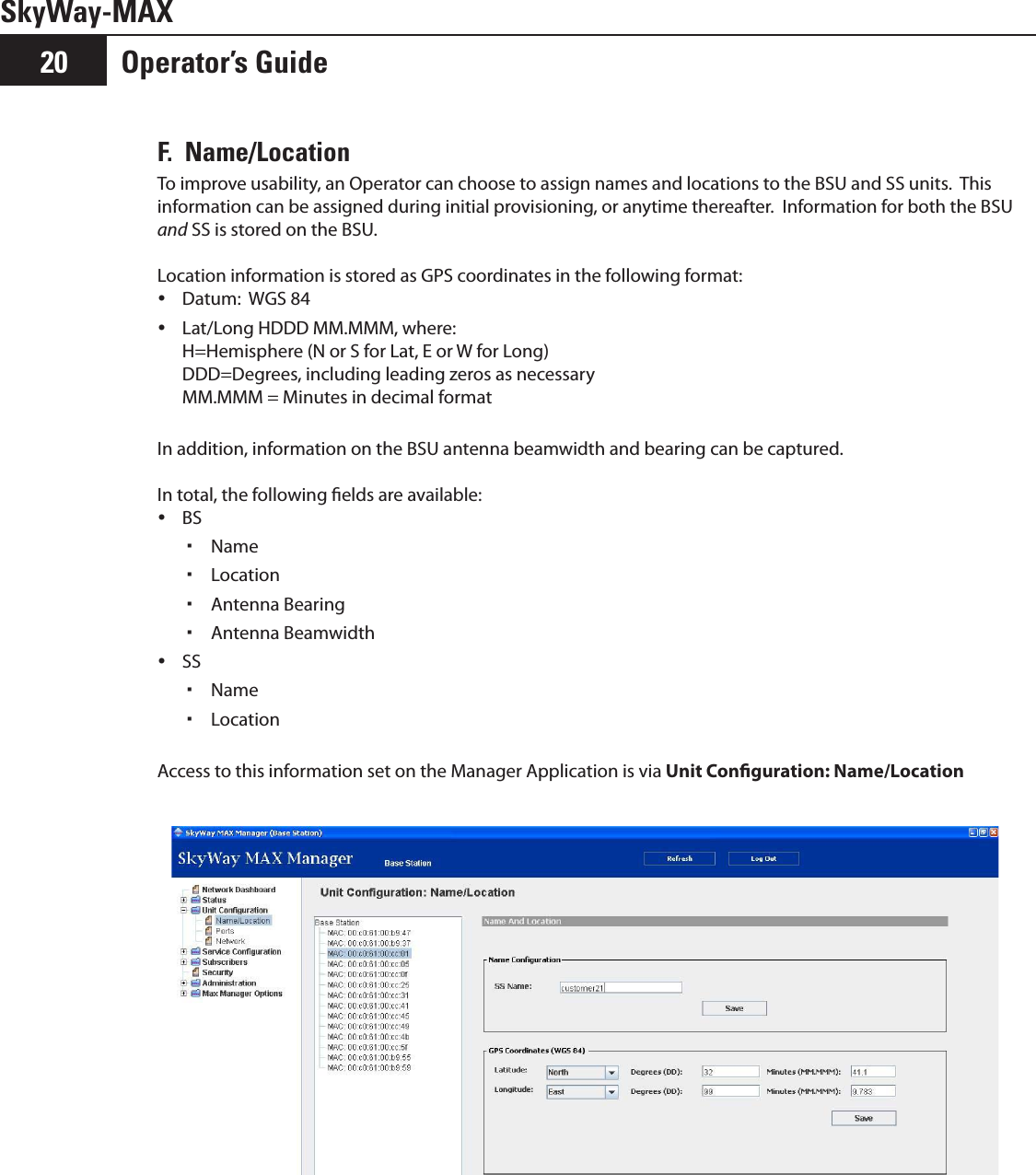 Operator’s Guide20SkyWay-MAXF.  Name/LocationTo improve usability, an Operator can choose to assign names and locations to the BSU and SS units.  This information can be assigned during initial provisioning, or anytime thereafter.  Information for both the BSU and SS is stored on the BSU.  Location information is stored as GPS coordinates in the following format:Datum:  WGS 84 yLat/Long HDDD MM.MMM, where:   yH=Hemisphere (N or S for Lat, E or W for Long) DDD=Degrees, including leading zeros as necessary MM.MMM = Minutes in decimal formatIn addition, information on the BSU antenna beamwidth and bearing can be captured.In total, the following elds are available:BS yName Location  Antenna Bearing Antenna Beamwidth SS yName Location  Access to this information set on the Manager Application is via Unit Conguration: Name/Location