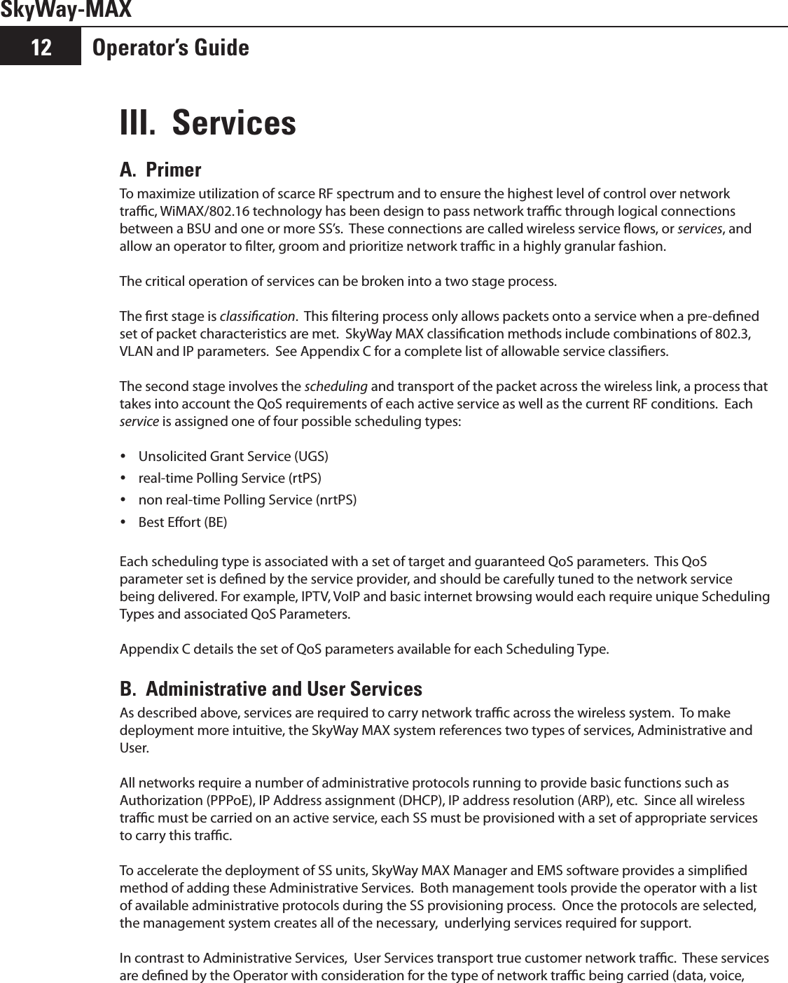 Operator’s Guide12SkyWay-MAXIII.  ServicesA.  Primer To maximize utilization of scarce RF spectrum and to ensure the highest level of control over network trac, WiMAX/802.16 technology has been design to pass network trac through logical connections between a BSU and one or more SS’s.  These connections are called wireless service ows, or services, and allow an operator to lter, groom and prioritize network trac in a highly granular fashion.The critical operation of services can be broken into a two stage process.The rst stage is classication.  This ltering process only allows packets onto a service when a pre-dened set of packet characteristics are met.  SkyWay MAX classication methods include combinations of 802.3, VLAN and IP parameters.  See Appendix C for a complete list of allowable service classiers.The second stage involves the scheduling and transport of the packet across the wireless link, a process that takes into account the QoS requirements of each active service as well as the current RF conditions.  Each service is assigned one of four possible scheduling types:Unsolicited Grant Service (UGS) yreal-time Polling Service (rtPS) ynon real-time Polling Service (nrtPS) yBest Eort (BE) yEach scheduling type is associated with a set of target and guaranteed QoS parameters.  This QoS parameter set is dened by the service provider, and should be carefully tuned to the network service being delivered. For example, IPTV, VoIP and basic internet browsing would each require unique Scheduling Types and associated QoS Parameters.Appendix C details the set of QoS parameters available for each Scheduling Type.B.  Administrative and User ServicesAs described above, services are required to carry network trac across the wireless system.  To make deployment more intuitive, the SkyWay MAX system references two types of services, Administrative and User.All networks require a number of administrative protocols running to provide basic functions such as Authorization (PPPoE), IP Address assignment (DHCP), IP address resolution (ARP), etc.  Since all wireless trac must be carried on an active service, each SS must be provisioned with a set of appropriate services to carry this trac.To accelerate the deployment of SS units, SkyWay MAX Manager and EMS software provides a simplied method of adding these Administrative Services.  Both management tools provide the operator with a list of available administrative protocols during the SS provisioning process.  Once the protocols are selected, the management system creates all of the necessary,  underlying services required for support.In contrast to Administrative Services,  User Services transport true customer network trac.  These services are dened by the Operator with consideration for the type of network trac being carried (data, voice, 