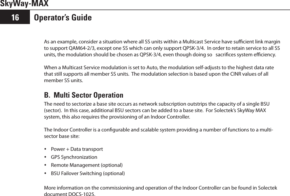 Operator’s Guide16SkyWay-MAXAs an example, consider a situation where all SS units within a Multicast Service have sucient link margin to support QAM64-2/3, except one SS which can only support QPSK-3/4.  In order to retain service to all SS units, the modulation should be chosen as QPSK-3/4, even though doing so   sacrices system eciency.  When a Multicast Service modulation is set to Auto, the modulation self-adjusts to the highest data rate that still supports all member SS units.  The modulation selection is based upon the CINR values of all member SS units.B.  Multi Sector OperationThe need to sectorize a base site occurs as network subscription outstrips the capacity of a single BSU (sector).  In this case, additional BSU sectors can be added to a base site.  For Solectek’s SkyWay MAX system, this also requires the provisioning of an Indoor Controller.The Indoor Controller is a congurable and scalable system providing a number of functions to a multi-sector base site:Power + Data transport yGPS Synchronization yRemote Management (optional) yBSU Failover Switching (optional) yMore information on the commissioning and operation of the Indoor Controller can be found in Solectek document DOCS-1025.