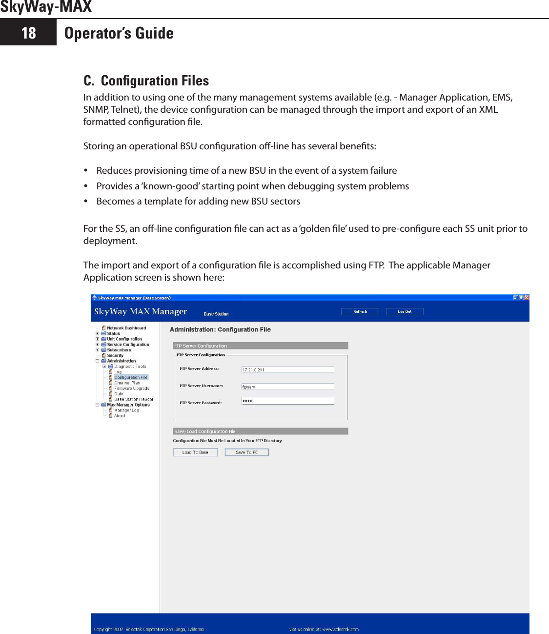 Operator’s Guide18SkyWay-MAXC.  Conﬁguration FilesIn addition to using one of the many management systems available (e.g. - Manager Application, EMS, SNMP, Telnet), the device conguration can be managed through the import and export of an XML formatted conguration le.  Storing an operational BSU conguration o-line has several benets:Reduces provisioning time of a new BSU in the event of a system failure yProvides a ‘known-good’ starting point when debugging system problems yBecomes a template for adding new BSU sectors yFor the SS, an o-line conguration le can act as a ‘golden le’ used to pre-congure each SS unit prior to deployment.The import and export of a conguration le is accomplished using FTP.  The applicable Manager Application screen is shown here: