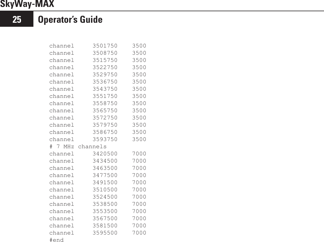 SkyWay-MAXOperator’s Guide25channel     3501750    3500channel     3508750    3500channel     3515750    3500channel     3522750    3500channel     3529750    3500channel     3536750    3500channel     3543750    3500channel     3551750    3500channel     3558750    3500channel     3565750    3500channel     3572750    3500channel     3579750    3500channel     3586750    3500channel     3593750    3500# 7 MHz channelschannel     3420500    7000channel     3434500    7000channel     3463500    7000channel     3477500    7000channel     3491500    7000channel     3510500    7000channel     3524500    7000channel     3538500    7000channel     3553500    7000channel     3567500    7000channel     3581500    7000channel     3595500    7000#end