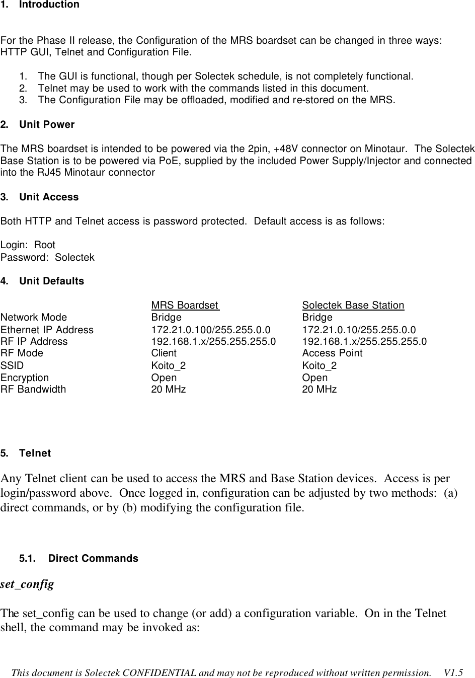    This document is Solectek CONFIDENTIAL and may not be reproduced without written permission.     V1.5   1. Introduction   For the Phase II release, the Configuration of the MRS boardset can be changed in three ways: HTTP GUI, Telnet and Configuration File.    1. The GUI is functional, though per Solectek schedule, is not completely functional.   2. Telnet may be used to work with the commands listed in this document.   3. The Configuration File may be offloaded, modified and re-stored on the MRS.    2. Unit Power  The MRS boardset is intended to be powered via the 2pin, +48V connector on Minotaur.  The Solectek Base Station is to be powered via PoE, supplied by the included Power Supply/Injector and connected into the RJ45 Minotaur connector  3. Unit Access  Both HTTP and Telnet access is password protected.  Default access is as follows:  Login:  Root Password:  Solectek  4. Unit Defaults  MRS Boardset   Solectek Base Station Network Mode   Bridge    Bridge Ethernet IP Address    172.21.0.100/255.255.0.0 172.21.0.10/255.255.0.0 RF IP Address   192.168.1.x/255.255.255.0 192.168.1.x/255.255.255.0 RF Mode   Client    Access Point SSID    Koito_2    Koito_2 Encryption   Open    Open RF Bandwidth   20 MHz    20 MHz    5. Telnet Any Telnet client can be used to access the MRS and Base Station devices.  Access is per login/password above.  Once logged in, configuration can be adjusted by two methods:  (a) direct commands, or by (b) modifying the configuration file.  5.1.    Direct Commands set_config  The set_config can be used to change (or add) a configuration variable.  On in the Telnet shell, the command may be invoked as:  