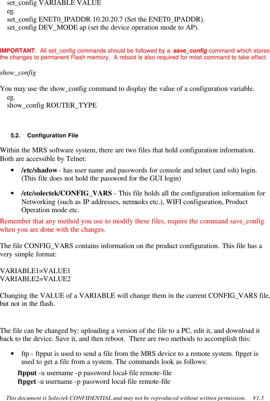    This document is Solectek CONFIDENTIAL and may not be reproduced without written permission.     V1.5     set_config VARIABLE VALUE     eg.     set_config ENET0_IPADDR 10.20.20.7 (Set the ENET0_IPADDR).     set_config DEV_MODE ap (set the device operation mode to AP).  IMPORTANT:  All set_config commands should be followed by a save_config command which stores the changes to permanent Flash memory.  A reboot is also required for most command to take effect. show_config  You may use the show_config command to display the value of a configuration variable.     eg.     show_config ROUTER_TYPE  5.2.    Configuration File Within the MRS software system, there are two files that hold configuration information.  Both are accessible by Telnet: • /etc/shadow - has user name and passwords for console and telnet (and ssh) login. (This file does not hold the password for the GUI login) • /etc/solectek/CONFIG_VARS - This file holds all the configuration information for Networking (such as IP addresses, netmasks etc.), WIFI configuration, Product Operation mode etc. Remember that any method you use to modify these files, require the command save_config when you are done with the changes.  The file CONFIG_VARS contains information on the product configuration. This file has a very simple format:  VARIABLE1=VALUE1 VARIABLE2=VALUE2  Changing the VALUE of a VARIABLE will change them in the current CONFIG_VARS file, but not in the flash.  The file can be changed by: uploading a version of the file to a PC, edit it, and download it back to the device. Save it, and then reboot.  There are two methods to accomplish this: • ftp - ftpput is used to send a file from the MRS device to a remote system. ftpget is used to get a file from a system. The commands look as follows:           ftpput -u username -p password local-file remote-file           ftpget -u username -p password local-file remote-file 