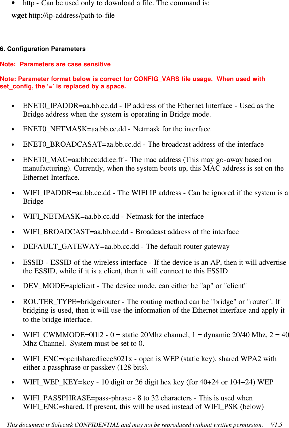    This document is Solectek CONFIDENTIAL and may not be reproduced without written permission.     V1.5 • http - Can be used only to download a file. The command is: wget http://ip-address/path-to-file   6. Configuration Parameters Note:  Parameters are case sensitive Note: Parameter format below is correct for CONFIG_VARS file usage.  When used with set_config, the ‘=’ is replaced by a space. • ENET0_IPADDR=aa.bb.cc.dd - IP address of the Ethernet Interface - Used as the Bridge address when the system is operating in Bridge mode. • ENET0_NETMASK=aa.bb.cc.dd - Netmask for the interface • ENET0_BROADCASAT=aa.bb.cc.dd - The broadcast address of the interface • ENET0_MAC=aa:bb:cc:dd:ee:ff - The mac address (This may go-away based on manufacturing). Currently, when the system boots up, this MAC address is set on the Ethernet Interface. • WIFI_IPADDR=aa.bb.cc.dd - The WIFI IP address - Can be ignored if the system is a Bridge • WIFI_NETMASK=aa.bb.cc.dd - Netmask for the interface • WIFI_BROADCAST=aa.bb.cc.dd - Broadcast address of the interface • DEFAULT_GATEWAY=aa.bb.cc.dd - The default router gateway • ESSID - ESSID of the wireless interface - If the device is an AP, then it will advertise the ESSID, while if it is a client, then it will connect to this ESSID • DEV_MODE=ap|client - The device mode, can either be &quot;ap&quot; or &quot;client&quot; • ROUTER_TYPE=bridge|router - The routing method can be &quot;bridge&quot; or &quot;router&quot;. If bridging is used, then it will use the information of the Ethernet interface and apply it to the bridge interface. • WIFI_CWMMODE=0|1|2 - 0 = static 20Mhz channel, 1 = dynamic 20/40 Mhz, 2 = 40 Mhz Channel.  System must be set to 0. • WIFI_ENC=open|shared|ieee8021x - open is WEP (static key), shared WPA2 with either a passphrase or passkey (128 bits). • WIFI_WEP_KEY=key - 10 digit or 26 digit hex key (for 40+24 or 104+24) WEP • WIFI_PASSPHRASE=pass-phrase - 8 to 32 characters - This is used when WIFI_ENC=shared. If present, this will be used instead of WIFI_PSK (below) 