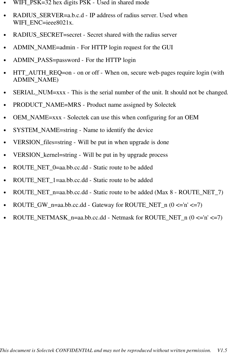    This document is Solectek CONFIDENTIAL and may not be reproduced without written permission.     V1.5 • WIFI_PSK=32 hex digits PSK - Used in shared mode • RADIUS_SERVER=a.b.c.d - IP address of radius server. Used when WIFI_ENC=ieee8021x.  • RADIUS_SECRET=secret - Secret shared with the radius server • ADMIN_NAME=admin - For HTTP login request for the GUI • ADMIN_PASS=password - For the HTTP login • HTT_AUTH_REQ=on - on or off - When on, secure web-pages require login (with ADMIN_NAME) • SERIAL_NUM=xxx - This is the serial number of the unit. It should not be changed. • PRODUCT_NAME=MRS - Product name assigned by Solectek • OEM_NAME=xxx - Solectek can use this when configuring for an OEM • SYSTEM_NAME=string - Name to identify the device  • VERSION_files=string - Will be put in when upgrade is done • VERSION_kernel=string - Will be put in by upgrade process • ROUTE_NET_0=aa.bb.cc.dd - Static route to be added • ROUTE_NET_1=aa.bb.cc.dd - Static route to be added • ROUTE_NET_n=aa.bb.cc.dd - Static route to be added (Max 8 - ROUTE_NET_7) • ROUTE_GW_n=aa.bb.cc.dd - Gateway for ROUTE_NET_n (0 &lt;=&apos;n&apos; &lt;=7) • ROUTE_NETMASK_n=aa.bb.cc.dd - Netmask for ROUTE_NET_n (0 &lt;=&apos;n&apos; &lt;=7)   