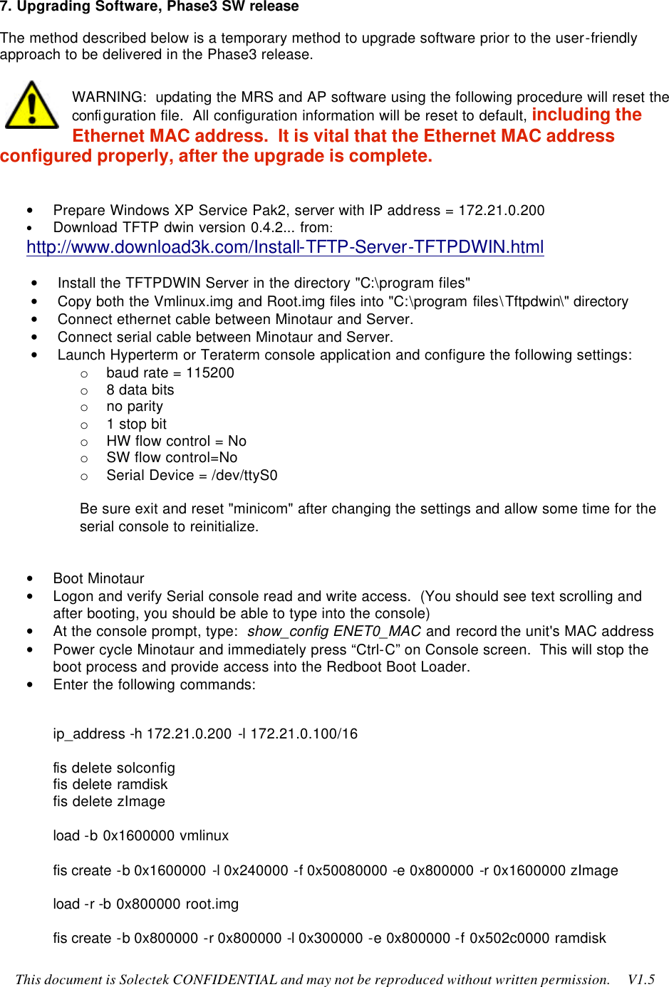    This document is Solectek CONFIDENTIAL and may not be reproduced without written permission.     V1.5 7. Upgrading Software, Phase3 SW release The method described below is a temporary method to upgrade software prior to the user-friendly approach to be delivered in the Phase3 release.  WARNING:  updating the MRS and AP software using the following procedure will reset the configuration file.  All configuration information will be reset to default, including the Ethernet MAC address.  It is vital that the Ethernet MAC address configured properly, after the upgrade is complete.   • Prepare Windows XP Service Pak2, server with IP address = 172.21.0.200 • Download TFTP dwin version 0.4.2... from:  http://www.download3k.com/Install-TFTP-Server-TFTPDWIN.html  • Install the TFTPDWIN Server in the directory &quot;C:\program files&quot;  • Copy both the Vmlinux.img and Root.img files into &quot;C:\program files\Tftpdwin\&quot; directory • Connect ethernet cable between Minotaur and Server.  • Connect serial cable between Minotaur and Server. • Launch Hyperterm or Teraterm console application and configure the following settings: o baud rate = 115200 o 8 data bits o no parity o 1 stop bit o HW flow control = No o SW flow control=No o Serial Device = /dev/ttyS0  Be sure exit and reset &quot;minicom&quot; after changing the settings and allow some time for the serial console to reinitialize.   • Boot Minotaur • Logon and verify Serial console read and write access.  (You should see text scrolling and after booting, you should be able to type into the console) • At the console prompt, type:  show_config ENET0_MAC and record the unit&apos;s MAC address • Power cycle Minotaur and immediately press “Ctrl-C” on Console screen.  This will stop the boot process and provide access into the Redboot Boot Loader. • Enter the following commands:  ip_address -h 172.21.0.200 -l 172.21.0.100/16  fis delete solconfig fis delete ramdisk fis delete zImage  load -b 0x1600000 vmlinux  fis create -b 0x1600000 -l 0x240000 -f 0x50080000 -e 0x800000 -r 0x1600000 zImage  load -r -b 0x800000 root.img  fis create -b 0x800000 -r 0x800000 -l 0x300000 -e 0x800000 -f 0x502c0000 ramdisk 