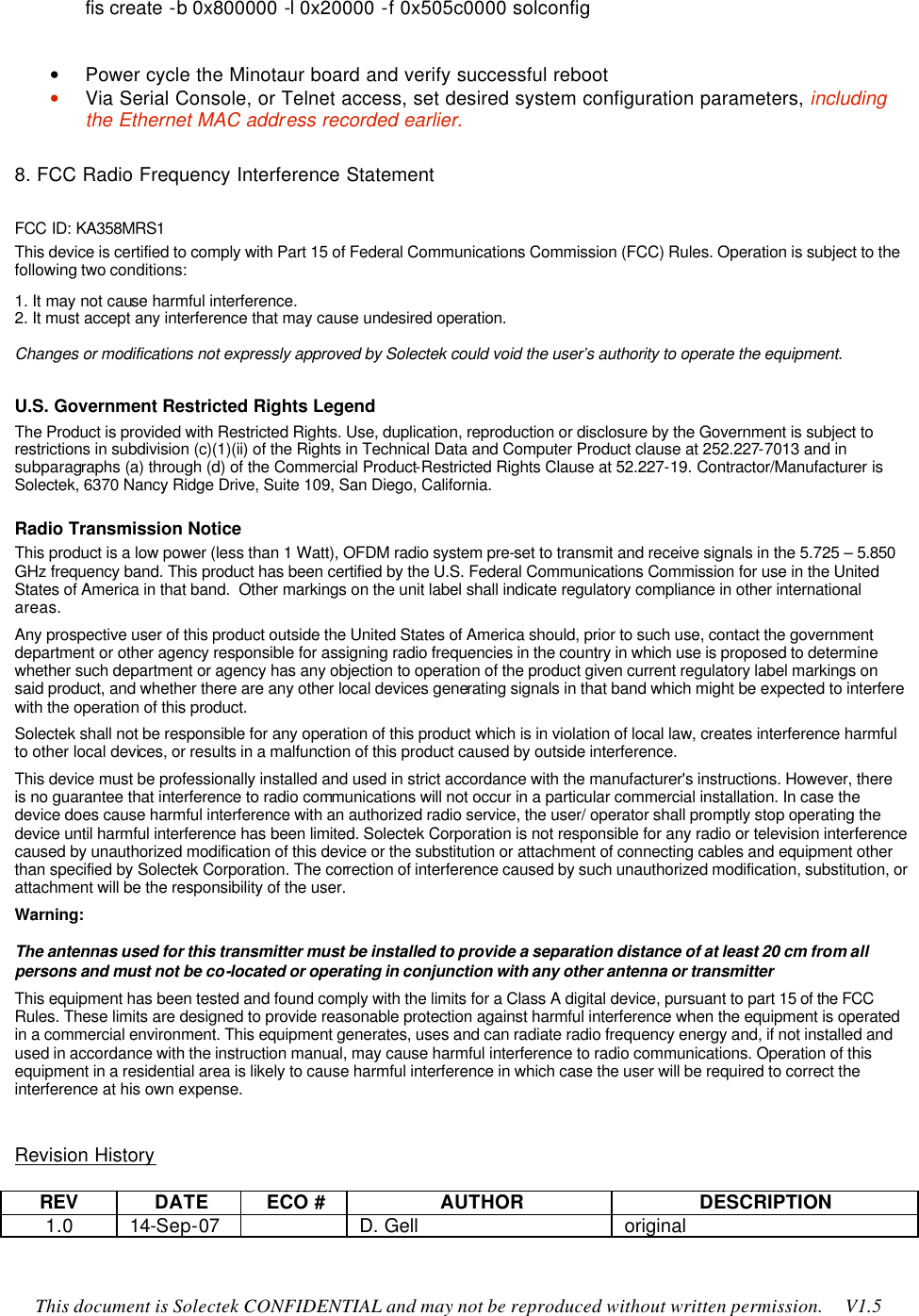    This document is Solectek CONFIDENTIAL and may not be reproduced without written permission.     V1.5 fis create -b 0x800000 -l 0x20000 -f 0x505c0000 solconfig  • Power cycle the Minotaur board and verify successful reboot • Via Serial Console, or Telnet access, set desired system configuration parameters, including the Ethernet MAC address recorded earlier.  8. FCC Radio Frequency Interference Statement FCC ID: KA358MRS1 This device is certified to comply with Part 15 of Federal Communications Commission (FCC) Rules. Operation is subject to the following two conditions: 1. It may not cause harmful interference. 2. It must accept any interference that may cause undesired operation.  Changes or modifications not expressly approved by Solectek could void the user’s authority to operate the equipment.  U.S. Government Restricted Rights Legend The Product is provided with Restricted Rights. Use, duplication, reproduction or disclosure by the Government is subject to restrictions in subdivision (c)(1)(ii) of the Rights in Technical Data and Computer Product clause at 252.227-7013 and in subparagraphs (a) through (d) of the Commercial Product-Restricted Rights Clause at 52.227-19. Contractor/Manufacturer is Solectek, 6370 Nancy Ridge Drive, Suite 109, San Diego, California. Radio Transmission Notice This product is a low power (less than 1 Watt), OFDM radio system pre-set to transmit and receive signals in the 5.725 – 5.850 GHz frequency band. This product has been certified by the U.S. Federal Communications Commission for use in the United States of America in that band.  Other markings on the unit label shall indicate regulatory compliance in other international areas.  Any prospective user of this product outside the United States of America should, prior to such use, contact the government department or other agency responsible for assigning radio frequencies in the country in which use is proposed to determine whether such department or agency has any objection to operation of the product given current regulatory label markings on said product, and whether there are any other local devices generating signals in that band which might be expected to interfere with the operation of this product.    Solectek shall not be responsible for any operation of this product which is in violation of local law, creates interference harmful to other local devices, or results in a malfunction of this product caused by outside interference.  This device must be professionally installed and used in strict accordance with the manufacturer&apos;s instructions. However, there is no guarantee that interference to radio communications will not occur in a particular commercial installation. In case the device does cause harmful interference with an authorized radio service, the user/ operator shall promptly stop operating the device until harmful interference has been limited. Solectek Corporation is not responsible for any radio or television interference caused by unauthorized modification of this device or the substitution or attachment of connecting cables and equipment other than specified by Solectek Corporation. The correction of interference caused by such unauthorized modification, substitution, or attachment will be the responsibility of the user.  Warning:   The antennas used for this transmitter must be installed to provide a separation distance of at least 20 cm from all persons and must not be co-located or operating in conjunction with any other antenna or transmitter  This equipment has been tested and found comply with the limits for a Class A digital device, pursuant to part 15 of the FCC Rules. These limits are designed to provide reasonable protection against harmful interference when the equipment is operated in a commercial environment. This equipment generates, uses and can radiate radio frequency energy and, if not installed and used in accordance with the instruction manual, may cause harmful interference to radio communications. Operation of this equipment in a residential area is likely to cause harmful interference in which case the user will be required to correct the interference at his own expense.    Revision History  REV DATE ECO # AUTHOR DESCRIPTION 1.0 14-Sep-07    D. Gell original 