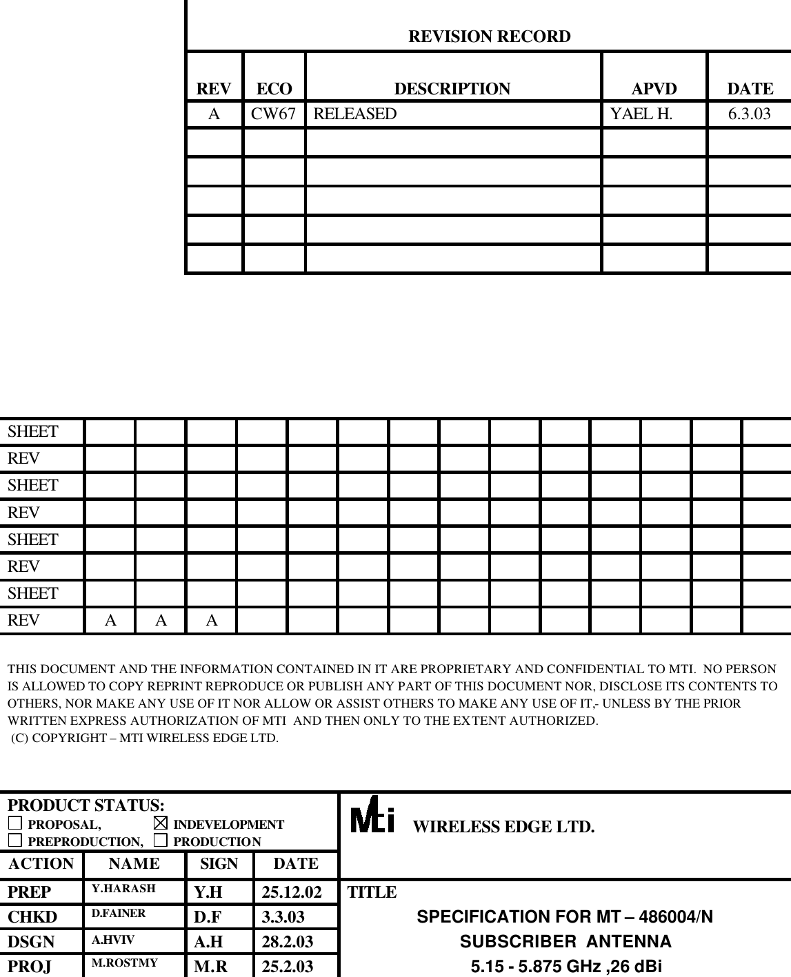    REVISION RECORD    REV  ECO  DESCRIPTION  APVD  DATE  A CW67 RELEASED YAEL H. 6.3.03                                                         SHEET               REV               SHEET               REV               SHEET               REV               SHEET                REV A A A             THIS DOCUMENT AND THE INFORMATION CONTAINED IN IT ARE PROPRIETARY AND CONFIDENTIAL TO MTI.  NO PERSON IS ALLOWED TO COPY REPRINT REPRODUCE OR PUBLISH ANY PART OF THIS DOCUMENT NOR, DISCLOSE ITS CONTENTS TO OTHERS, NOR MAKE ANY USE OF IT NOR ALLOW OR ASSIST OTHERS TO MAKE ANY USE OF IT,- UNLESS BY THE PRIOR WRITTEN EXPRESS AUTHORIZATION OF MTI  AND THEN ONLY TO THE EXTENT AUTHORIZED.  (C) COPYRIGHT – MTI WIRELESS EDGE LTD.   PRODUCT STATUS:  PROPOSAL,                  INDEVELOPMENT  PREPRODUCTION,     PRODUCTION      WIRELESS EDGE LTD. ACTION NAME SIGN DATE  PREP Y.HARASH Y.H  25.12.02  TITLE CHKD D.FAINER D.F  3.3.03  SPECIFICATION FOR MT – 486004/N DSGN A.HVIV A.H  28.2.03  SUBSCRIBER  ANTENNA PROJ M.ROSTMY M.R  25.2.03  5.15 - 5.875 GHz ,26 dBi 