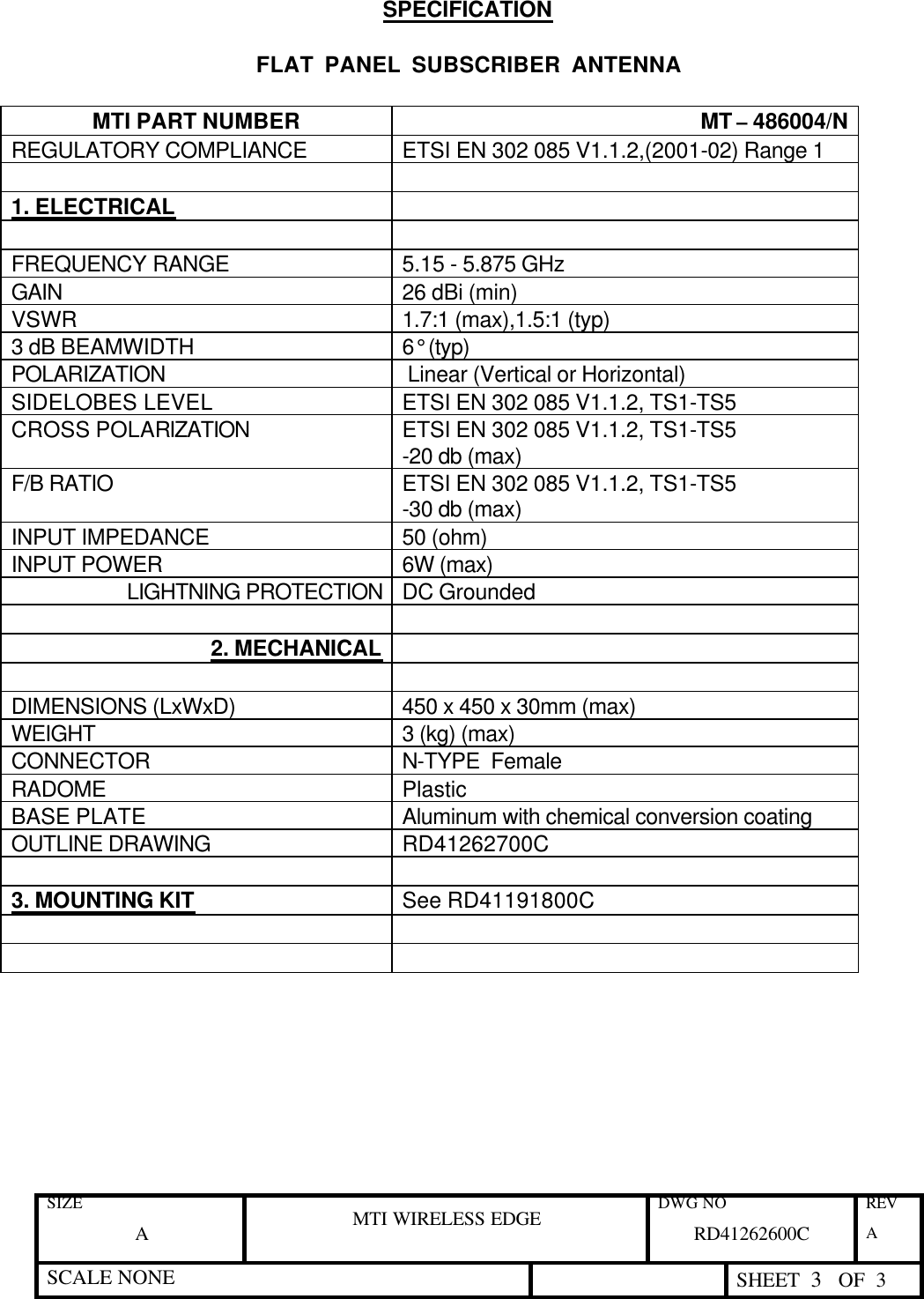 SIZE A MTI WIRELESS EDGE DWG NO RD41262600C REV A SCALE NONE  SHEET  3   OF  3  SPECIFICATION  FLAT  PANEL  SUBSCRIBER  ANTENNA  MTI PART NUMBER               MT – 486004/N REGULATORY COMPLIANCE ETSI EN 302 085 V1.1.2,(2001-02) Range 1    1. ELECTRICAL    FREQUENCY RANGE  5.15 - 5.875 GHz GAIN  26 dBi (min) VSWR 1.7:1 (max),1.5:1 (typ) 3 dB BEAMWIDTH  6° (typ) POLARIZATION  Linear (Vertical or Horizontal) SIDELOBES LEVEL  ETSI EN 302 085 V1.1.2, TS1-TS5 CROSS POLARIZATION ETSI EN 302 085 V1.1.2, TS1-TS5 -20 db (max) F/B RATIO ETSI EN 302 085 V1.1.2, TS1-TS5 -30 db (max) INPUT IMPEDANCE 50 (ohm) INPUT POWER 6W (max) LIGHTNING PROTECTION DC Grounded   2. MECHANICAL     DIMENSIONS (LxWxD) 450 x 450 x 30mm (max) WEIGHT  3 (kg) (max) CONNECTOR N-TYPE  Female RADOME Plastic BASE PLATE Aluminum with chemical conversion coating OUTLINE DRAWING RD41262700C    3. MOUNTING KIT See RD41191800C        