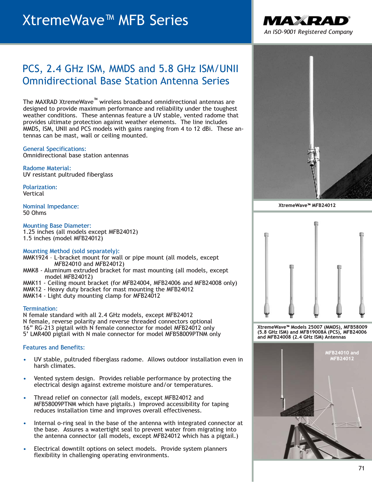 71XtremeWave™ MFB SeriesXtremeWave™ Models 25007 (MMDS), MFB58009(5.8 GHz ISM) and MFB19008A (PCS), MFB24006and MFB24008 (2.4 GHz ISM) AntennasXtremeWave™ MFB24012MFB24010 andMFB24012An ISO-9001 Registered CompanyGeneral Specifications:Omnidirectional base station antennasRadome Material:UV resistant pultruded fiberglassPolarization:VerticalNominal Impedance:50 OhmsMounting Base Diameter:1.25 inches (all models except MFB24012)1.5 inches (model MFB24012)Mounting Method (sold separately):MMK1924 – L-bracket mount for wall or pipe mount (all models, exceptMFB24010 and MFB24012)MMK8 - Aluminum extruded bracket for mast mounting (all models, exceptmodel MFB24012)MMK11 - Ceiling mount bracket (for MFB24004, MFB24006 and MFB24008 only)MMK12 - Heavy duty bracket for mast mounting the MFB24012MMK14 - Light duty mounting clamp for MFB24012Termination:N female standard with all 2.4 GHz models, except MFB24012N female, reverse polarity and reverse threaded connectors optional16” RG-213 pigtail with N female connector for model MFB24012 only5’ LMR400 pigtail with N male connector for model MFB58009PTNM onlyFeatures and Benefits:•UV stable, pultruded fiberglass radome.  Allows outdoor installation even inharsh climates.•Vented system design.  Provides reliable performance by protecting theelectrical design against extreme moisture and/or temperatures.•Thread relief on connector (all models, except MFB24012 andMFB58009PTNM which have pigtails.)  Improved accessibility for tapingreduces installation time and improves overall effectiveness.•Internal o-ring seal in the base of the antenna with integrated connector atthe base.  Assures a watertight seal to prevent water from migrating intothe antenna connector (all models, except MFB24012 which has a pigtail.)•Electrical downtilt options on select models.  Provide system plannersflexibility in challenging operating environments.The MAXRAD XtremeWave™wireless broadband omnidirectional antennas aredesigned to provide maximum performance and reliability under the toughestweather conditions.  These antennas feature a UV stable, vented radome thatprovides ultimate protection against weather elements.  The line includesMMDS, ISM, UNII and PCS models with gains ranging from 4 to 12 dBi.  These an-tennas can be mast, wall or ceiling mounted.PCS, 2.4 GHz ISM, MMDS and 5.8 GHz ISM/UNIIOmnidirectional Base Station Antenna Series