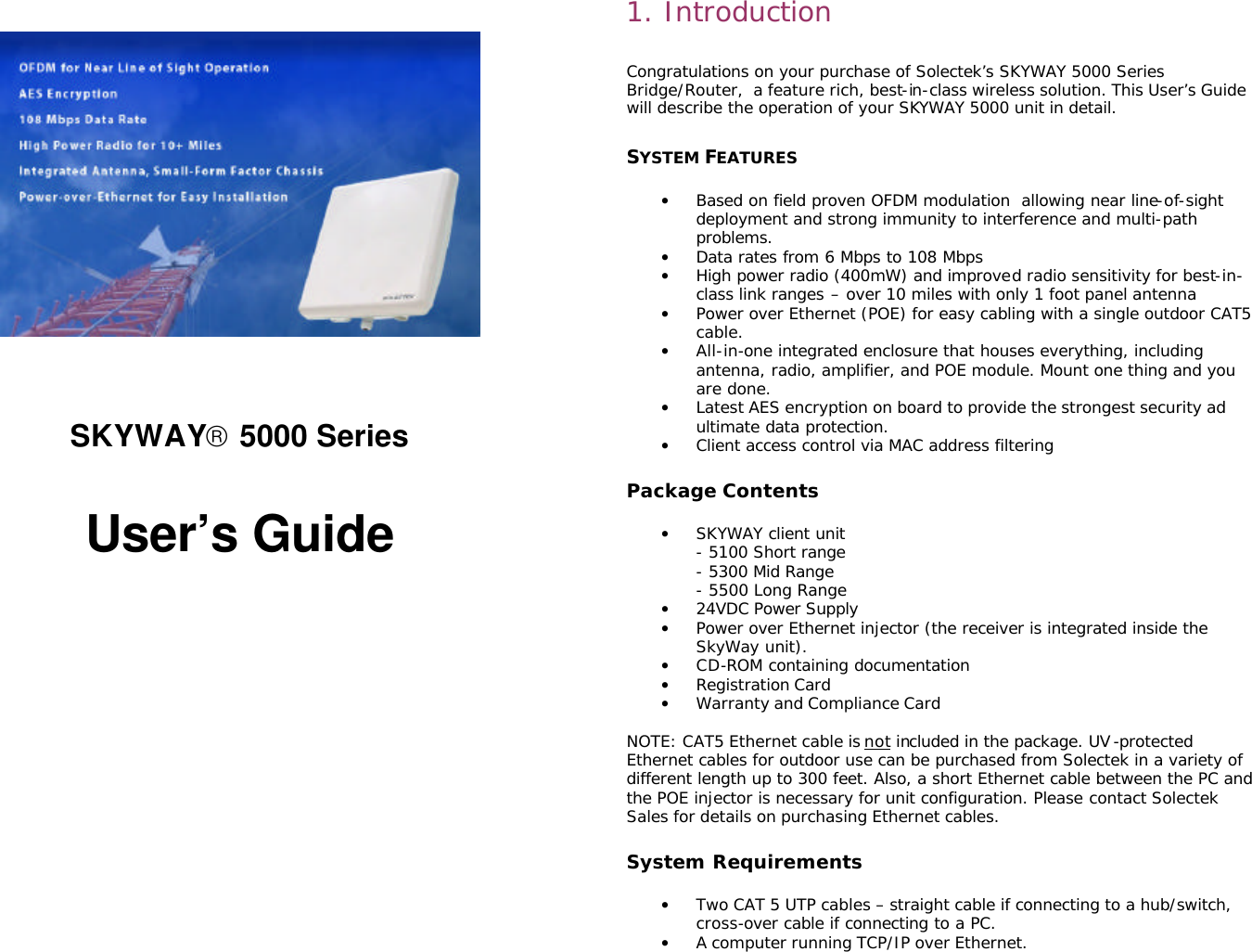                                                                                                                                                           SKYWAY 5000 Series   User’s Guide               1. Introduction  Congratulations on your purchase of Solectek’s SKYWAY 5000 Series Bridge/Router,  a feature rich, best-in-class wireless solution. This User’s Guide will describe the operation of your SKYWAY 5000 unit in detail.   SYSTEM FEATURES  • Based on field proven OFDM modulation  allowing near line-of-sight deployment and strong immunity to interference and multi-path problems. • Data rates from 6 Mbps to 108 Mbps  • High power radio (400mW) and improved radio sensitivity for best-in-class link ranges – over 10 miles with only 1 foot panel antenna  • Power over Ethernet (POE) for easy cabling with a single outdoor CAT5 cable. • All-in-one integrated enclosure that houses everything, including antenna, radio, amplifier, and POE module. Mount one thing and you are done. • Latest AES encryption on board to provide the strongest security ad ultimate data protection. • Client access control via MAC address filtering  Package Contents  • SKYWAY client unit - 5100 Short range - 5300 Mid Range - 5500 Long Range • 24VDC Power Supply • Power over Ethernet injector (the receiver is integrated inside the SkyWay unit). • CD-ROM containing documentation • Registration Card • Warranty and Compliance Card  NOTE: CAT5 Ethernet cable is not included in the package. UV-protected Ethernet cables for outdoor use can be purchased from Solectek in a variety of different length up to 300 feet. Also, a short Ethernet cable between the PC and the POE injector is necessary for unit configuration. Please contact Solectek Sales for details on purchasing Ethernet cables.   System Requirements  • Two CAT 5 UTP cables – straight cable if connecting to a hub/switch, cross-over cable if connecting to a PC. • A computer running TCP/IP over Ethernet. 