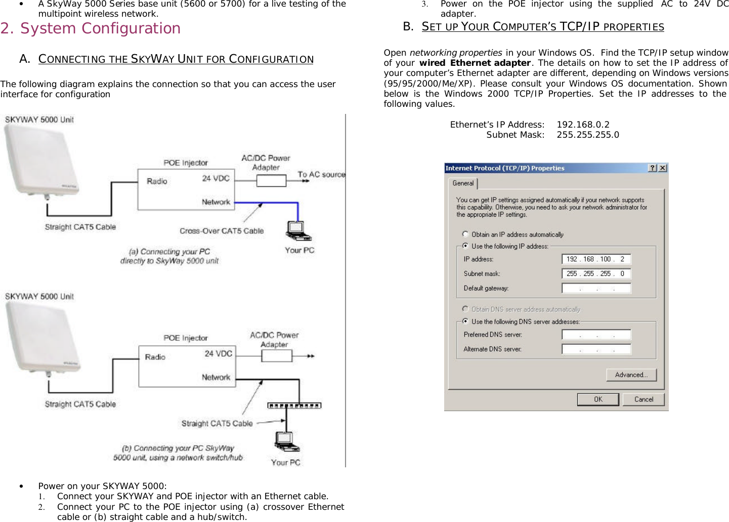                                                                                                                                                      • A SkyWay 5000 Series base unit (5600 or 5700) for a live testing of the multipoint wireless network. 2. System Configuration   A. CONNECTING THE SKYWAY UNIT FOR CONFIGURATION  The following diagram explains the connection so that you can access the user interface for configuration     • Power on your SKYWAY 5000: 1. Connect your SKYWAY and POE injector with an Ethernet cable. 2. Connect your PC to the POE injector using (a) crossover Ethernet cable or (b) straight cable and a hub/switch. 3. Power on the POE injector using the supplied  AC to 24V DC adapter. B. SET UP YOUR COMPUTER’S TCP/IP PROPERTIES  Open networking properties in your Windows OS.  Find the TCP/IP setup window of your wired Ethernet adapter. The details on how to set the IP address of your computer’s Ethernet adapter are different, depending on Windows versions (95/95/2000/Me/XP). Please consult your Windows OS documentation. Shown below is the Windows 2000 TCP/IP Properties. Set the IP addresses to the following values.  Ethernet’s IP Address: 192.168.0.2 Subnet Mask: 255.255.255.0              