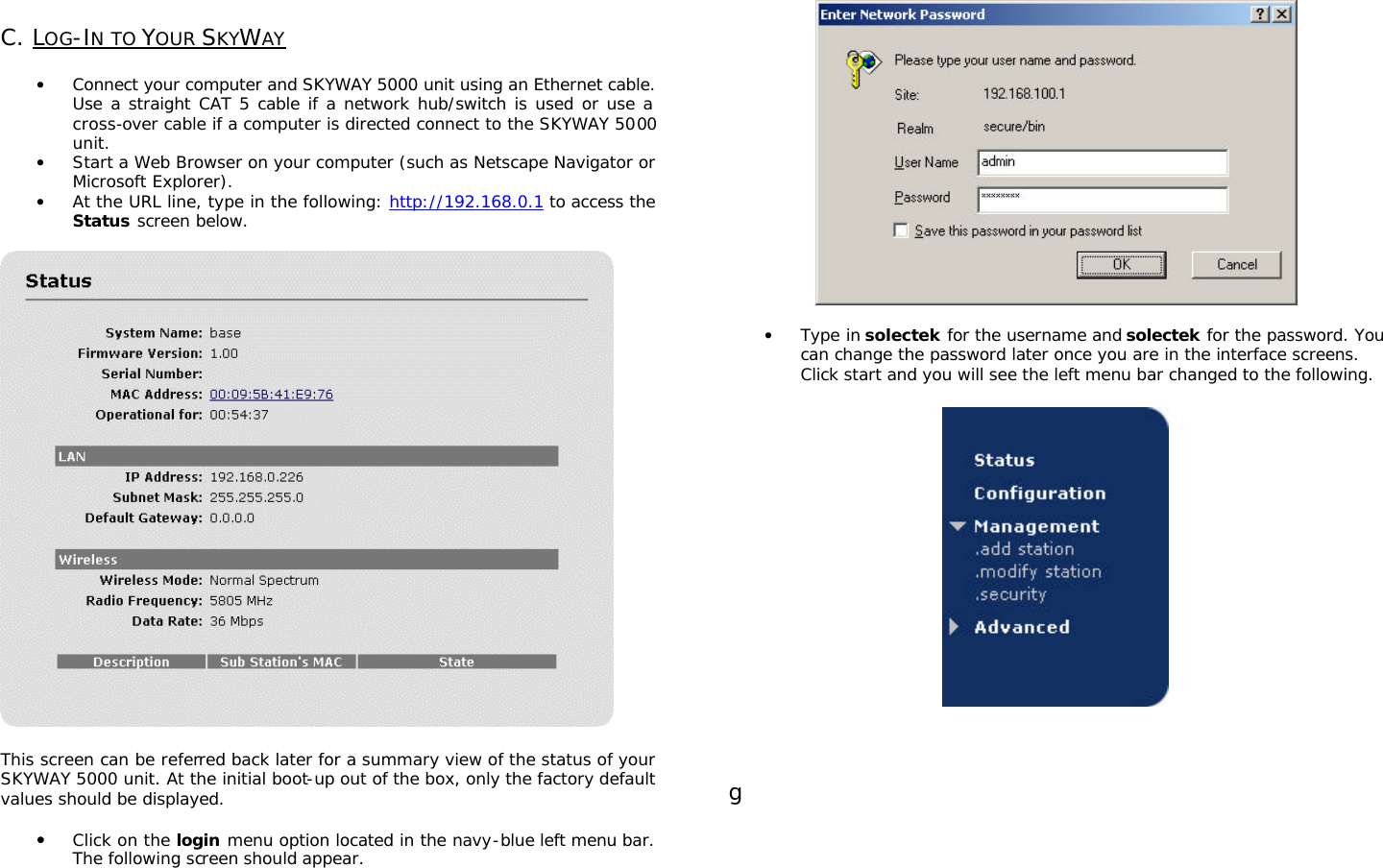                                                                                                                                                       C. LOG-IN TO YOUR SKYWAY   • Connect your computer and SKYWAY 5000 unit using an Ethernet cable. Use a straight CAT 5 cable if a network hub/switch is used or use a cross-over cable if a computer is directed connect to the SKYWAY 5000 unit. • Start a Web Browser on your computer (such as Netscape Navigator or Microsoft Explorer). • At the URL line, type in the following: http://192.168.0.1 to access the Status screen below.    This screen can be referred back later for a summary view of the status of your SKYWAY 5000 unit. At the initial boot-up out of the box, only the factory default values should be displayed.   • Click on the login menu option located in the navy-blue left menu bar.  The following screen should appear.     • Type in solectek for the username and solectek for the password. You can change the password later once you are in the interface screens. Click start and you will see the left menu bar changed to the following.      g        