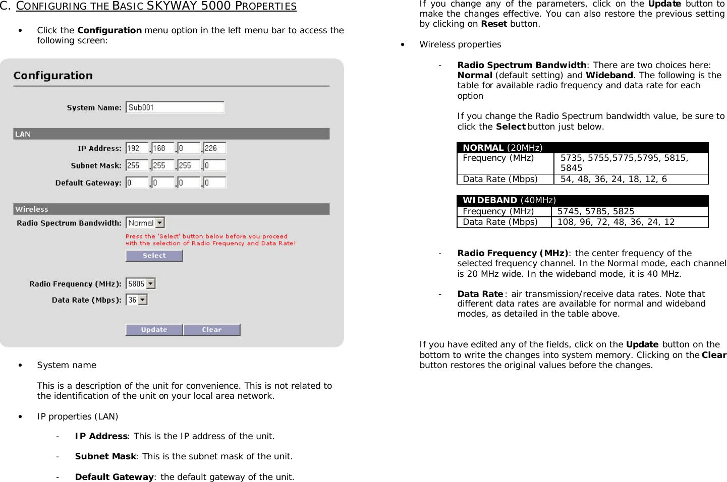                                                                                                                                                      C. CONFIGURING THE BASIC SKYWAY 5000 PROPERTIES  • Click the Configuration menu option in the left menu bar to access the following screen:    • System name  This is a description of the unit for convenience. This is not related to the identification of the unit on your local area network.  • IP properties (LAN)   - IP Address: This is the IP address of the unit.  - Subnet Mask: This is the subnet mask of the unit.  - Default Gateway: the default gateway of the unit.   If you change any of the parameters, click on the Update button to make the changes effective. You can also restore the previous setting by clicking on Reset button.  • Wireless properties  - Radio Spectrum Bandwidth: There are two choices here: Normal (default setting) and Wideband. The following is the table for available radio frequency and data rate for each option  If you change the Radio Spectrum bandwidth value, be sure to click the Select button just below.  NORMAL (20MHz) Frequency (MHz) 5735, 5755,5775,5795, 5815, 5845 Data Rate (Mbps) 54, 48, 36, 24, 18, 12, 6  WIDEBAND (40MHz) Frequency (MHz) 5745, 5785, 5825 Data Rate (Mbps) 108, 96, 72, 48, 36, 24, 12   - Radio Frequency (MHz): the center frequency of the selected frequency channel. In the Normal mode, each channel is 20 MHz wide. In the wideband mode, it is 40 MHz.  - Data Rate: air transmission/receive data rates. Note that different data rates are available for normal and wideband modes, as detailed in the table above.   If you have edited any of the fields, click on the Update button on the bottom to write the changes into system memory. Clicking on the Clear button restores the original values before the changes.          